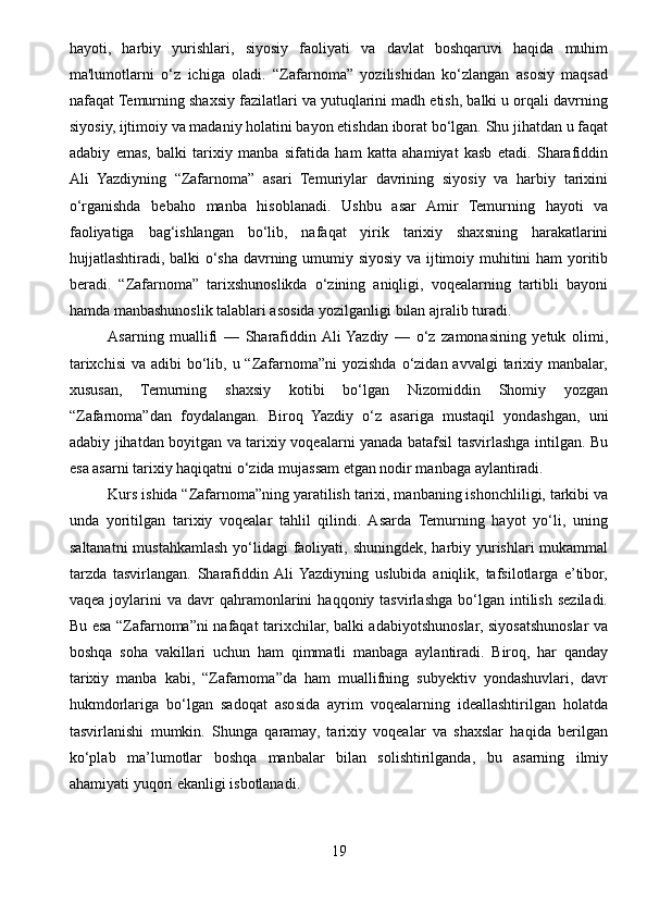 hayoti,   harbiy   yurishlari,   siyosiy   faoliyati   va   davlat   boshqaruvi   haqida   muhim
ma'lumotlarni   o‘z   ichiga   oladi.   “Zafarnoma”   yozilishidan   ko‘zlangan   asosiy   maqsad
nafaqat Temurning shaxsiy fazilatlari va yutuqlarini madh etish, balki u orqali davrning
siyosiy, ijtimoiy va madaniy holatini bayon etishdan iborat bo‘lgan. Shu jihatdan u faqat
adabiy   emas,   balki   tarixiy   manba   sifatida   ham   katta   ahamiyat   kasb   etadi.   Sharafiddin
Ali   Yazdiyning   “Zafarnoma”   asari   Temuriylar   davrining   siyosiy   va   harbiy   tarixini
o‘rganishda   bebaho   manba   hisoblanadi.   Ushbu   asar   Amir   Temurning   hayoti   va
faoliyatiga   bag‘ishlangan   bo‘lib,   nafaqat   yirik   tarixiy   shaxsning   harakatlarini
hujjatlashtiradi, balki o‘sha davrning umumiy siyosiy va ijtimoiy muhitini ham yoritib
beradi.   “Zafarnoma”   tarixshunoslikda   o‘zining   aniqligi,   voqealarning   tartibli   bayoni
hamda manbashunoslik talablari asosida yozilganligi bilan ajralib turadi.
Asarning   muallifi   —   Sharafiddin  Ali  Yazdiy   —   o‘z   zamonasining   yetuk   olimi,
tarixchisi  va adibi  bo‘lib, u “Zafarnoma”ni  yozishda  o‘zidan avvalgi  tarixiy manbalar,
xususan,   Temurning   shaxsiy   kotibi   bo‘lgan   Nizomiddin   Shomiy   yozgan
“Zafarnoma”dan   foydalangan.   Biroq   Yazdiy   o‘z   asariga   mustaqil   yondashgan,   uni
adabiy jihatdan boyitgan va tarixiy voqealarni yanada batafsil tasvirlashga intilgan. Bu
esa asarni tarixiy haqiqatni o‘zida mujassam etgan nodir manbaga aylantiradi. 
Kurs ishida “Zafarnoma”ning yaratilish tarixi, manbaning ishonchliligi, tarkibi va
unda   yoritilgan   tarixiy   voqealar   tahlil   qilindi.   Asarda   Temurning   hayot   yo‘li,   uning
saltanatni  mustahkamlash yo‘lidagi  faoliyati, shuningdek, harbiy yurishlari mukammal
tarzda   tasvirlangan.   Sharafiddin  Ali  Yazdiyning   uslubida   aniqlik,   tafsilotlarga   e’tibor,
vaqea  joylarini   va  davr   qahramonlarini   haqqoniy  tasvirlashga   bo‘lgan   intilish   seziladi.
Bu esa “Zafarnoma”ni nafaqat tarixchilar, balki adabiyotshunoslar, siyosatshunoslar va
boshqa   soha   vakillari   uchun   ham   qimmatli   manbaga   aylantiradi.   Biroq,   har   qanday
tarixiy   manba   kabi,   “Zafarnoma”da   ham   muallifning   subyektiv   yondashuvlari,   davr
hukmdorlariga   bo‘lgan   sadoqat   asosida   ayrim   voqealarning   ideallashtirilgan   holatda
tasvirlanishi   mumkin.   Shunga   qaramay,   tarixiy   voqealar   va   shaxslar   haqida   berilgan
ko‘plab   ma’lumotlar   boshqa   manbalar   bilan   solishtirilganda,   bu   asarning   ilmiy
ahamiyati yuqori ekanligi isbotlanadi.
19 