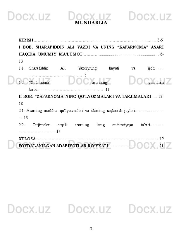 MUNDARIJA
KIRISH …………………………………………………………………………...…..3-5
I   BOB.   SHARAFIDDIN   ALI   YAZDI   VA   UNING   “ZAFARNOMA”   ASARI
HAQIDA   UMUMIY   MA’LUMOT ………….......................................................….6-
13
1.1. Sharafiddin   Ali   Yazdiyning   hayoti   va   ijodi........
…………………………………..6
1.2. “Zafarnoma”   asarining   yaratilish
tarixi …………………………………………..11
II   BOB.   “ZAFARNOMA”NING   QO‘LYOZMALARI  VA  TARJIMALARI …...13-
18
2.1.   Asarning   mashhur   qo‘lyozmalari   va   ularning   saqlanish   joylari………................
….13
2.2.   Tarjimalar   orqali   asarning   keng   auditoriyaga   ta’siri.............
……………………….16
XULOSA ……………………………………………………………………..…….......19
FOYDALANILGAN ADABIYOTLAR RO‘YXATI ………………………………..21
2 