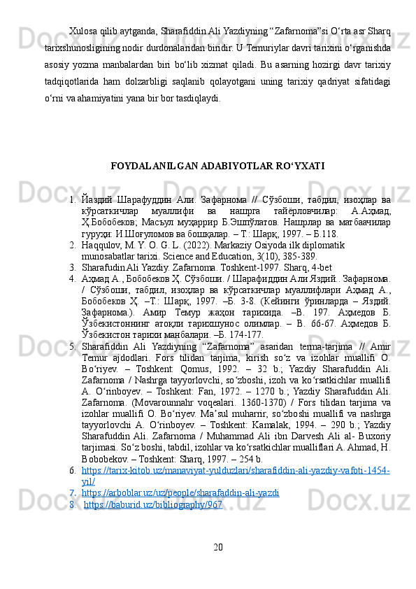 Xulosa qilib aytganda, Sharafiddin Ali Yazdiyning “Zafarnoma”si O‘rta asr Sharq
tarixshunosligining nodir durdonalaridan biridir. U Temuriylar davri tarixini o‘rganishda
asosiy   yozma   manbalardan   biri   bo‘lib   xizmat   qiladi.   Bu   asarning   hozirgi   davr   tarixiy
tadqiqotlarida   ham   dolzarbligi   saqlanib   qolayotgani   uning   tarixiy   qadriyat   sifatidagi
o‘rni va ahamiyatini yana bir bor tasdiqlaydi.
FOYDALANILGAN ADABIYOTLAR RO‘YXATI
1. Йаздий   Шарафуддин   Али.   Зафарнома   //   Сўзбоши,   табдил,   изоҳлар   ва
кўрсаткичлар   муаллифи   ва   нашрга   тайёрловчилар:   А.Аҳмад,
Ҳ.Бобобеков;   Масъул   муҳаррир   Б.Эшпўлатов.   Нашрлар   ва   матбаачилар
гуруҳи: И.Шоғуломов ва бошқалар. – Т.: Шарқ, 1997. – Б.118.
2. Haqqulov, M. Y. O. G. L. (2022). Markaziy Osiyoda ilk diplomatik 
munosabatlar tarixi. Science and Education, 3(10), 385-389.
3. Sharafudin Ali Yazdiy. Zafarnoma. Toshkent-1997. Sharq, 4-bet
4. Аҳмад А., Бобобеков Ҳ. Сўзбоши. / Шарафиддин Али Яздий.. Зафарнома.
/   Сўзбоши,   табдил,   изоҳлар   ва   кўрсаткичлар   муаллифлари   Аҳмад   А.,
Бобобеков   Ҳ.   –Т.:   Шарқ,   1997.   –Б.   3-8.   (Кейинги   ўринларда   –   Яздий.
Зафарнома.).   Амир   Темур   жаҳон   тарихида.   – B .   197.   Аҳмедов   Б.
Ўзбекистоннинг   атоқли   тарихшунос   олимлар.   –   B .   66-67.   Аҳмедов   Б.
Ўзбекистон тарихи манбалари. –Б. 174-177.
5. Sharafiddin   Ali   Yazdiyning   “Zafarnoma”   asaridan   terma-tarjima   //   Amir
Temur   ajdodlari.   Fors   tilidan   tarjima,   kirish   so z   va   izohlar   muallifi   O.ʻ
Bo riyev.   –   Toshkent:   Qomus,   1992.   –   32   b.;   Yazdiy   Sharafuddin   Ali.	
ʻ
Zafarnoma  /   Nashrga   tayyorlovchi,  so zboshi,  izoh  va  ko rsatkichlar   muallifi	
ʻ ʻ
A.   O rinboyev.   –   Toshkent:   Fan,   1972.   –   1270   b.;  Yazdiy   Sharafuddin  Ali.	
ʻ
Zafarnoma.   (Movarounnahr   voqealari.   1360-1370)   /   Fors   tilidan   tarjima   va
izohlar   muallifi   O.   Bo riyev.   Ma sul   muharrir,   so zboshi   muallifi   va   nashrga	
ʻ ʼ ʻ
tayyorlovchi  A.   O rinboyev.   –   Toshkent:   Kamalak,   1994.   –   290   b.;   Yazdiy	
ʻ
Sharafuddin  Ali.   Zafarnoma   /   Muhammad  Ali   ibn   Darvesh  Ali   al-   Buxoriy
tarjimasi. So z boshi, tabdil, izohlar va ko rsatkichlar mualliflari A. Ahmad, H.	
ʻ ʻ
Bobobekov. – Toshkent: Sharq, 1997. – 254 b.
6. https://tarix-kitob.uz/manaviyat-yulduzlari/sharafiddin-ali-yazdiy-vafoti-1454-   
yil/
7. https://arboblar.uz/uz/people/sharafaddin-ali-yazdi   
8.   https://baburid.uz/bibliography/967
20 