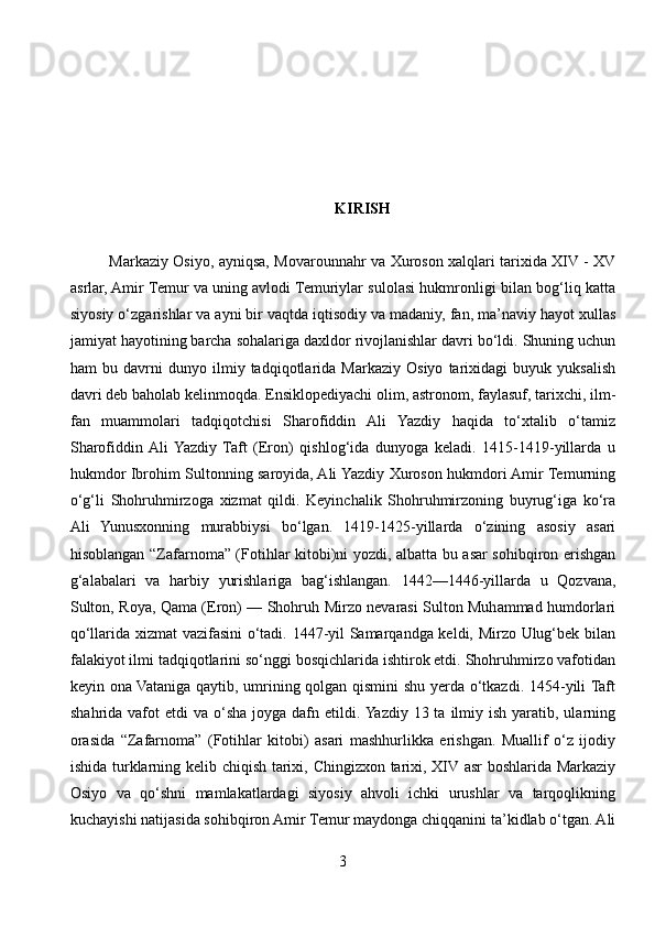 KIRISH
Markaziy Osiyo, ayniqsa, Movarounnahr va Xuroson xalqlari tarixida XIV - XV
asrlar, Amir Temur va uning avlodi Temuriylar sulolasi hukmronligi bilan bog‘liq katta
siyosiy o‘zgarishlar va ayni bir vaqtda iqtisodiy va madaniy, fan, ma’naviy hayot xullas
jamiyat hayotining barcha sohalariga daxldor rivojlanishlar davri bo‘ldi. Shuning uchun
ham   bu   davrni   dunyo   ilmiy   tadqiqotlarida   Markaziy   Osiyo   tarixidagi   buyuk   yuksalish
davri deb baholab kelinmoqda. Ensiklopediyachi olim, astronom, faylasuf, tarixchi, ilm-
fan   muammolari   tadqiqotchisi   Sharofiddin   Ali   Yazdiy   haqida   to‘xtalib   o‘tamiz
Sharofiddin  Ali  Yazdiy   Taft   (Eron)   qishlog‘ida   dunyoga   keladi.   1415-1419-yillarda   u
hukmdor Ibrohim Sultonning saroyida, Ali Yazdiy Xuroson hukmdori Amir Temurning
o‘g‘li   Shohruhmirzoga   xizmat   qildi.   Keyinchalik   Shohruhmirzoning   buyrug‘iga   ko‘ra
Ali   Yunusxonning   murabbiysi   bo‘lgan.   1419-1425-yillarda   o‘zining   asosiy   asari
hisoblangan “Zafarnoma” (Fotihlar kitobi)ni yozdi, albatta bu asar sohibqiron erishgan
g‘alabalari   va   harbiy   yurishlariga   bag‘ishlangan.   1442—1446-yillarda   u   Qozvana,
Sulton, Roya, Qama (Eron) — Shohruh Mirzo nevarasi Sulton Muhammad humdorlari
qo‘llarida xizmat vazifasini o‘tadi. 1447-yil Samarqandga keldi, Mirzo Ulug‘bek bilan
falakiyot ilmi tadqiqotlarini so‘nggi bosqichlarida ishtirok etdi. Shohruhmirzo vafotidan
keyin ona Vataniga qaytib, umrining qolgan qismini shu yerda o‘tkazdi. 1454-yili Taft
shahrida  vafot   etdi  va  o‘sha  joyga dafn  etildi. Yazdiy  13 ta  ilmiy  ish  yaratib,  ularning
orasida   “Zafarnoma”   (Fotihlar   kitobi)   asari   mashhurlikka   erishgan.   Muallif   o‘z   ijodiy
ishida turklarning kelib chiqish tarixi, Chingizxon tarixi, XIV asr boshlarida Markaziy
Osiyo   va   qo‘shni   mamlakatlardagi   siyosiy   ahvoli   ichki   urushlar   va   tarqoqlikning
kuchayishi natijasida sohibqiron Amir Temur maydonga chiqqanini ta’kidlab o‘tgan. Ali
3 