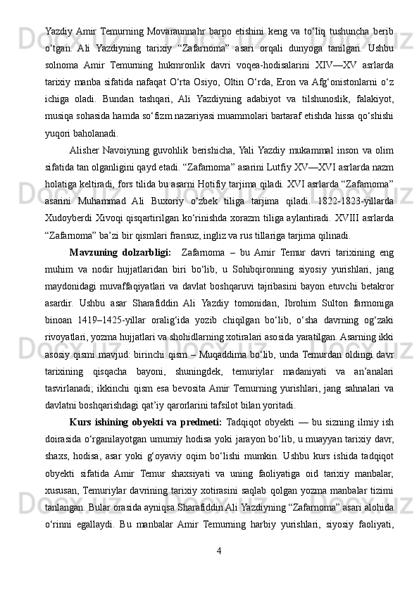Yazdiy  Amir   Temurning   Movaraunnahr   barpo   etishini   keng   va   to‘liq   tushuncha   berib
o‘tgan.   Ali   Yazdiyning   tarixiy   “Zafarnoma”   asari   orqali   dunyoga   tanilgan.   Ushbu
solnoma   Amir   Temurning   hukmronlik   davri   voqea-hodisalarini   XIV—XV   asrlarda
tarixiy   manba   sifatida   nafaqat   O‘rta   Osiyo,   Oltin   O‘rda,   Eron   va  Afg‘onistonlarni   o‘z
ichiga   oladi.   Bundan   tashqari,   Ali   Yazdiyning   adabiyot   va   tilshunoslik,   falakiyot,
musiqa sohasida hamda so‘fizm nazariyasi muammolari bartaraf etishda hissa qo‘shishi
yuqori baholanadi.
Alisher   Navoiyning   guvohlik   berishicha,  Yali  Yazdiy   mukammal   inson   va   olim
sifatida tan olganligini qayd etadi. “Zafarnoma” asarini Lutfiy XV—XVI asrlarda nazm
holatiga keltiradi, fors tilida bu asarni Hotifiy tarjima qiladi. XVI asrlarda “Zafarnoma”
asarini   Muhammad   Ali   Buxoriy   o‘zbek   tiliga   tarjima   qiladi.   1822-1823-yillarda
Xudoyberdi Xivoqi qisqartirilgan ko‘rinishda xorazm  tiliga aylantiradi. XVIII asrlarda
“Zafarnoma” ba’zi bir qismlari fransuz, ingliz va rus tillariga tarjima qilinadi.
Mavzuning   dolzarbligi:     Zafarnoma   –   bu   Amir   Temur   davri   tarixining   eng
muhim   va   nodir   hujjatlaridan   biri   bo‘lib,   u   Sohibqironning   siyosiy   yurishlari,   jang
maydonidagi   muvaffaqiyatlari   va   davlat   boshqaruvi   tajribasini   bayon   etuvchi   betakror
asardir.   Ushbu   asar   Sharafiddin   Ali   Yazdiy   tomonidan,   Ibrohim   Sulton   farmoniga
binoan   1419–1425-yillar   oralig‘ida   yozib   chiqilgan   bo‘lib,   o‘sha   davrning   og‘zaki
rivoyatlari, yozma hujjatlari va shohidlarning xotiralari asosida yaratilgan. Asarning ikki
asosiy qismi  mavjud:  birinchi  qism  – Muqaddima bo‘lib, unda Temurdan oldingi davr
tarixining   qisqacha   bayoni,   shuningdek,   temuriylar   madaniyati   va   an’analari
tasvirlanadi;   ikkinchi   qism   esa   bevosita  Amir  Temurning   yurishlari,   jang   sahnalari   va
davlatni boshqarishdagi qat’iy qarorlarini tafsilot bilan yoritadi. 
Kurs   ishining   obyekti   va   predmeti:   Tadqiqot   obyekti   —   bu   sizning   ilmiy   ish
doirasida o‘rganilayotgan umumiy hodisa yoki jarayon bo‘lib, u muayyan tarixiy davr,
shaxs,   hodisa,   asar   yoki   g‘oyaviy   oqim   bo‘lishi   mumkin.   Ushbu   kurs   ishida   tadqiqot
obyekti   sifatida   Amir   Temur   shaxsiyati   va   uning   faoliyatiga   oid   tarixiy   manbalar,
xususan,  Temuriylar   davrining   tarixiy   xotirasini   saqlab   qolgan   yozma   manbalar   tizimi
tanlangan. Bular orasida ayniqsa Sharafiddin Ali Yazdiyning “Zafarnoma” asari alohida
o‘rinni   egallaydi.   Bu   manbalar   Amir   Temurning   harbiy   yurishlari,   siyosiy   faoliyati,
4 