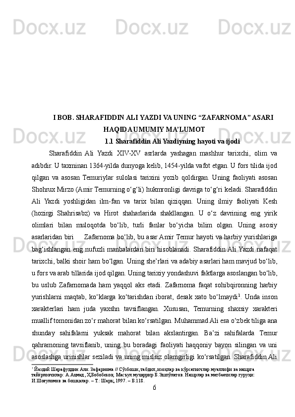 I BOB. SHARAFIDDIN ALI YAZDI VA UNING “ZAFARNOMA” ASARI
HAQIDA UMUMIY MA’LUMOT
1.1 Sharafiddin Ali Yazdiyning hayoti va ijodi
Sharafiddin   Ali   Yazdi   XIV-XV   asrlarda   yashagan   mashhur   tarixchi,   olim   va
adibdir. U taxminan 1364-yilda dunyoga kelib, 1454-yilda vafot etgan. U fors tilida ijod
qilgan   va   asosan   Temuriylar   sulolasi   tarixini   yozib   qoldirgan.   Uning   faoliyati   asosan
Shohrux Mirzo (Amir Temurning o‘g‘li) hukmronligi davriga to‘g‘ri keladi. Sharafiddin
Ali   Yazdi   yoshligidan   ilm-fan   va   tarix   bilan   qiziqqan.   Uning   ilmiy   faoliyati   Kesh
(hozirgi   Shahrisabz)   va   Hirot   shaharlarida   shakllangan.   U   o‘z   davrining   eng   yirik
olimlari   bilan   muloqotda   bo‘lib,   turli   fanlar   bo‘yicha   bilim   olgan.   Uning   asosiy
asarlaridan biri         Zafarnoma bo‘lib, bu asar Amir Temur hayoti va harbiy yurishlariga
bag‘ishlangan eng nufuzli manbalardan biri hisoblanadi. Sharafiddin Ali Yazdi  nafaqat
tarixchi, balki shoir ham bo‘lgan. Uning she’rlari va adabiy asarlari ham mavjud bo‘lib,
u fors va arab tillarida ijod qilgan. Uning tarixiy yondashuvi faktlarga asoslangan bo‘lib,
bu   uslub   Zafarnomada   ham   yaqqol   aks   etadi.   Zafarnoma   faqat   sohibqironning   harbiy
yurishlarni   maqtab,   ko‘klarga   ko‘tarishdan   iborat,   desak   xato   bo‘lmaydi 1
.   Unda   inson
xarakterlari   ham   juda   yaxshn   tavsiflangan.   Xususan,   Temurning   shaxsiy   xarakteri
muallif tomonidan zo‘r mahorat bilan ko‘rsatilgan. Muhammad Ali esa o‘zbek tiliga ana
shunday   sahifalarni   yuksak   mahorat   bilan   akslantirgan.   Ba’zi   sahifalarda   Temur
qahramoning   tavsiflanib,   uning   bu   boradagi   faoliyati   haqqoniy   bayon   silingan   va   uni
asoslashga urinishlar seziladi va uning mislsiz olamgirligi ko‘rsatilgan. Sharafiddin Ali
1
 Йаздий Шарафуддин Али. Зафарнома // Сўзбоши, табдил, изоҳлар ва кўрсаткичлар муаллифи ва нашрга 
тайёрловчилар: А.Аҳмад, Ҳ.Бобобеков; Масъул муҳаррир Б.Эшпўлатов. Нашрлар ва матбаачилар гуруҳи: 
И.Шоғуломов ва бошқалар. – Т.: Шарқ, 1997. – Б.118.
6 