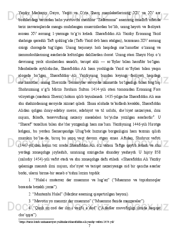 Yazdiy   Markaziy   Osiyo,   Yaqin   va   O rta   Sharq   mamlakatlarining   XIV   va   XV   asrʻ
boshlaridagi tarixidan bahs yurituvchi mashhur “Zafarnoma” asarining muallifi sifatida
tarix zarvaraqlarida mangu muhrlangan muarrixlardan bo lib, uning hayoti va faoliyati	
ʻ
asosan   XV   asrning   1-yarmiga   to g ri   keladi.   Sharafiddin   Ali   Yazdiy   Eronning   Yazd	
ʻ ʻ
shahriga qarashli Taft qishlog ida (Tafti-Yazd deb ham atalgan), taxminan XIV asrning	
ʻ
oxirgi   choragida   tug ilgan.   Uning   tarjimayi   holi   haqidagi   ma lumotlar   o zining   va	
ʻ ʼ ʻ
zamondoshlarining asarlarida keltirilgan dalillardan iborat. Uning otasi Shayx Hoji o z	
ʻ
davrining   yirik   olimlaridan   sanalib,   tariqat   ahli   —   so fiylar   bilan   hamfikr   bo lgan.	
ʻ ʻ
Manbalarda   aytilishicha,   Sharafiddin  Ali   ham   yoshligida   Yazd   so fiylari   bilan   yaqin	
ʻ
aloqada   bo lgan.   Sharafiddin   Ali   Yazdiyning   bundan   keyingi   faoliyati   haqidagi	
ʻ
ma lumotlar,   uning   Sherozda   Temuriylar   saroyida   xizmatda   bo lganligi   bilan   bog liq.	
ʼ ʻ ʻ
Shohruxning   o g li   Mirzo   Ibrohim   Sulton   1414-yili   otasi   tomonidan   Eronning   Fors	
ʻ ʻ
viloyatiga (markazi Sheroz) hokim qilib tayinlanadi. 1435-yilgacha Sharafiddin Ali ana
shu shahzodaning saroyida xizmat qiladi. Shuni alohida ta kidlash kerakki, Sharafiddin	
ʼ
Alidan   qolgan   ilmiy-adabiy   meros,   adabiyot   va   til   uslubi,   she riyat   nazariyasi,   ilmi	
ʼ
nujum,   falsafa,   tasavvufning   nazariy   masalalari   bo yicha   yozilgan   asarlardir	
ʻ 2
.   U
“Sharaf” taxallusi bilan she rlar yozganligi ham ma lum. Yazdiyning 1446-yili Hirotga	
ʼ ʼ
kelgani,   bu   yerdan   Samarqandga   Ulug bek   huzuriga   borganligini   ham   taxmin   qilish	
ʻ
mumkin   bo lsa-da,   biroq   bu   uzoq   vaqt   davom   etgan   emas.   Aftidan,   Shohrux   vafoti	
ʻ
(1447-yil)dan   keyin   tez   orada   Sharafiddin  Ali   o z   vatani   Taftga   qaytib   keladi   va   shu	
ʻ
yerdagi   xonaqohga   joylashib,   umrining   oxirigacha   shunday   yashaydi.   U   hijriy   858
(milodiy 1454)-yili vafot etadi va shu xonaqohga dafn etiladi. «Sharafiddin Ali Yazdiy
qalamiga   mansub   ilmi   nujum,   she riyat   va   tariqat   nazariyasiga   oid   bir   qancha   asarlar	
ʼ
borki, ularni birma-bir sanab o tishni lozim topdik:	
ʻ
1.   “Hulal-i   mutarraz   dar   muammo   va   lug az”   (“Muammo   va   topishmoqlar	
ʻ
borasida bezakli joma”).
2. “Muntaxibi Hulal” (Mazkur asarning qisqartirilgan bayoni).
3. “Mavotin yo manozir dar muammo” (“Muammo fanida manzaralar”).
4.   “Qunh   uz-zod   dar   ilm-i   vaqf-i   a dod”   (“Adadlar   muvofiqligi   ilmida   haqiqat	
ʼ
cho qqisi”).	
ʻ
2
 https://tarix-kitob.uz/manaviyat-yulduzlari/sharafiddin-ali-yazdiy-vafoti-1454-yil/
7 