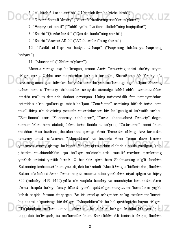 5. “Al-kitob fi ilm-i usturlob” (“Usturlob ilmi bo yicha kitob”).ʻ
6. “Devoni Sharafi Yazdiy” (“Sharafi Yazdiyning she rlar to plami”).	
ʼ ʻ
7. “Haqoyiq at-tahlil” (“Tahlil, ya ni “La ilaha illalloh”ning haqiqatlari”).	
ʼ
8. “Sharhi “Qasidai burda” (“Qasidai burda”ning sharhi”).
9. “Sharhi “Asamoi Alloh” (“Alloh ismlari”ning sharhi”).
10.   “Tuhfat   ul-faqir   va   hadyat   ul-haqir”   (“Faqirning   tuhfasi-yu   haqirning
hadyasi”).
11. “Munshaot” (“Xatlar to plami”).	
ʻ
Maxsus   nomga   ega   bo lmagan,   ammo   Amir   Temurning   tarixi   she riy   bayon	
ʻ ʼ
etilgan   asar.»   Ushbu   asar   nomlaridan   ko rinib   turibdiki,   Sharafiddin   Ali   Yazdiy   o z	
ʻ ʻ
davrining anchagina bilimlari bo yicha ozmi-ko pmi ma lumotga ega bo lgan. Shuning	
ʻ ʻ ʼ ʻ
uchun   ham   u   Temuriy   shahzodalar   saroyida   xizmatga   taklif   etilib,   zamondoshlari
orasida   ma lum   darajada   shuhrat   qozongan.   Uning   tarixnavislik   fani   namoyandalari	
ʼ
qatoridan   o rin   egallashiga   sabab   bo lgan   “Zarafnoma”   asarining   bitilish   tarixi   ham
ʻ ʻ
muallifning   o z   davrining   yetakchi   muarrixlaridan   biri   bo lganligini   ko rsatib   turibdi.	
ʻ ʻ ʻ
“Zarafnoma”   asari   “Fathnomayi   sohibqiron”,   “Tarixi   jahonkushoyi   Temuriy”   degan
nomlar   bilan   ham   ataladi,   lekin   tarix   fanida   u   ko proq   “Zafarnoma”   nomi   bilan	
ʻ
mashhur.  Asar   tuzilishi   jihatidan   ikki   qismga:  Amir   Temurdan   oldingi   davr   tarixidan
umumiy   tarzda   so zlovchi   “Muqaddima”   va   bevosita   Amir   Temur   davri   tarixini	
ʻ
yorituvchi asosiy qismga bo linadi. Har bir qism uchun alohida-alohida yozilgan, ko p	
ʻ ʻ
jihatdan   mushtaraklikka   ega   bo lgan   so zboshilarda   muallif   mazkur   qismlarning	
ʻ ʻ
yozilish   tarixini   yoritib   beradi.   U   har   ikki   qism   ham   Shohruxning   o g li   Ibrohim	
ʻ ʻ
Sultonning tashabbusi bilan yozildi, deb ko rsatadi. Muallifning ta kidlashicha, Ibrohim	
ʻ ʼ
Sulton   o z   bobosi  Amir   Temur   haqida   maxsus   kitob   yozilishini   niyat   qilgan   va   hijriy	
ʻ
822   (milodiy   1419–1420)-yilda   o z   vaqtida   baxshiy   va   munshiylar   tomonidan  Amir	
ʻ
Temur   haqida   turkiy,   forsiy   tillarda   yozib   qoldirilgan   mavjud   ma lumotlarni   yig ib	
ʼ ʻ
kelish   haqida   farmon   chiqargan.   Bu   ish   amalga   oshgandan   so ng   mazkur   ma lumot-	
ʻ ʼ
hujjatlarni  o rganishga  kirishilgan.  “Muqaddima”da  bu hol  quyidagicha bayon etilgan:	
ʻ
“Тo planilgan   ma lumotlar   voqealarni   o z   ko zi   bilan   ko rgan   kishilar   hikoyasi   bilan	
ʻ ʼ ʻ ʻ ʻ
taqqoslab   bo lingach,   bu   ma lumotlar   bilan   Sharafiddin  Ali   tanishib   chiqib,   Ibrohim	
ʻ ʼ
8 