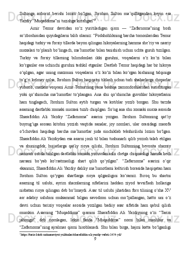Sultonga   axborot   berishi   lozim   bo lgan.   Ibrohim   Sulton   ma qullagandan   keyin   esaʻ ʼ
Yazdiy “Muqaddima”ni tuzishga kirishgan” 3
.
Amir   Temur   davridan   so z   yuritiladigan   qism   —   “Zafarnoma”ning   bosh	
ʻ
so zboshisidan quyidagilarni bilib olamiz: “Podshohlikning barcha tomonlaridan Temur	
ʻ
haqidagi turkiy va forsiy tillarda bayon qilingan hikoyalarning hamma she riy va nasriy	
ʼ
nusxalari to planib bo lingach, ma lumotlar bilan tanishish uchun uchta guruh tuzilgan.	
ʻ ʻ ʼ
Turkiy   va   forsiy   tillarning   bilimdonlari   ikki   guruhni,   voqealarni   o z   ko zi   bilan	
ʻ ʻ
ko rganlar esa uchinchi guruhni tashkil etganlar. Dastlab Temur haqidagi har bir hikoya	
ʻ
o qilgan,   agar   uning   mazmuni   voqealarni   o z   ko zi   bilan   ko rgan   kishining   talqiniga
ʻ ʻ ʻ ʻ
to g ri kelmay qolsa, Ibrohim Sulton haqiqatni tiklash uchun turli shaharlarga choparlar
ʻ ʻ
yuborib, mazkur voqeani Amir Temurning yana boshqa zamondoshlaridan surishtirgan
yoki   qo shimcha   ma lumotlar   to plangan.  Ana   shu   qo shimcha   guvohlar   hikoyatlarini	
ʻ ʻ ʻ ʻ
ham   tinglagach,   Ibrohim   Sulton   aytib   turgan   va   kotiblar   yozib   borgan.   Shu   tarzda
asarning dastlabki xomaki nusxasi tuzib chiqilgan. So ng ana shu xomaki nusxa asosida	
ʻ
Sharafiddin   Ali   Yazdiy   “Zafarnoma”   asarini   yozgan.   Ibrohim   Sultonning   qat iy	
ʼ
buyrug iga   asosan   kitobni   уozish   vaqtida   sanalar,   joy   nomlari,   ular   orasidagi   masofa	
ʻ
o lchovlari   haqidagi   barcha   ma lumotlar   juda   sinchiklab   tekshirilishi   lozim   bo lgan.	
ʻ ʼ ʻ
Sharafiddin Ali Yazdiydan esa asarni jonli til bilan tushunarli qilib yozish talab etilgan
va   shuningdek,   hujjatlarga   qat iy   rioya   qilishi,   Ibrohim   Sultonning   bevosita   shaxsiy	
ʼ
nazorati ostida tuzilgan dastlabki xomaki yozuvdan aslo chetga chiqmasligi hamda hech
narsani   bo yab   ko rsatmasligi   shart   qilib   qo yilgan”.   “Zafarnoma”   asarini   o qir	
ʻ ʻ ʻ ʻ
ekanmiz, Sharafiddin Ali Yazdiy daliliy ma lumotlarni keltirish borasida haqiqatan ham	
ʼ
Ibrohim   Sulton   qo ygan   shartlarga   rioya   qilganligini   ko ramiz.   Biroq   bu   shartni	
ʻ ʻ
asarning   til   uslubi,   ayrim   shaxslarning   sifatlarini   haddan   ziyod   tavsiflash   hollariga
nisbatan  rioya  qilingan  deb  bo lmaydi. Asar  til  uslubi  jihatidan  fors  tilining  o sha   XV	
ʻ ʻ
asr   adabiy   uslubini   mukammal   bilgan   savodxon   uchun   mo ljallangan,   hatto   uni   o z	
ʻ ʻ
davri   uchun   tarixiy   voqealar   asosida   yozilgan   badiiy   asar   sifatida   ham   qabul   qilish
mumkin.   Asarning   “Muqaddima”   qismini   Sharafiddin   Ali   Yazdiyning   o zi   “Tarixi	
ʻ
jahongir”   deb   nomlagan,   lekin   fanda   “Muqaddima”   nomi   bilan   mashhur   va
“Zafarnoma”ning   ajralmas   qismi   hisoblanadi.   Shu   bilan   birga,   hajmi   katta   bo lganligi	
ʻ
3
 https://tarix-kitob.uz/manaviyat-yulduzlari/sharafiddin-ali-yazdiy-vafoti-1454-yil/
9 