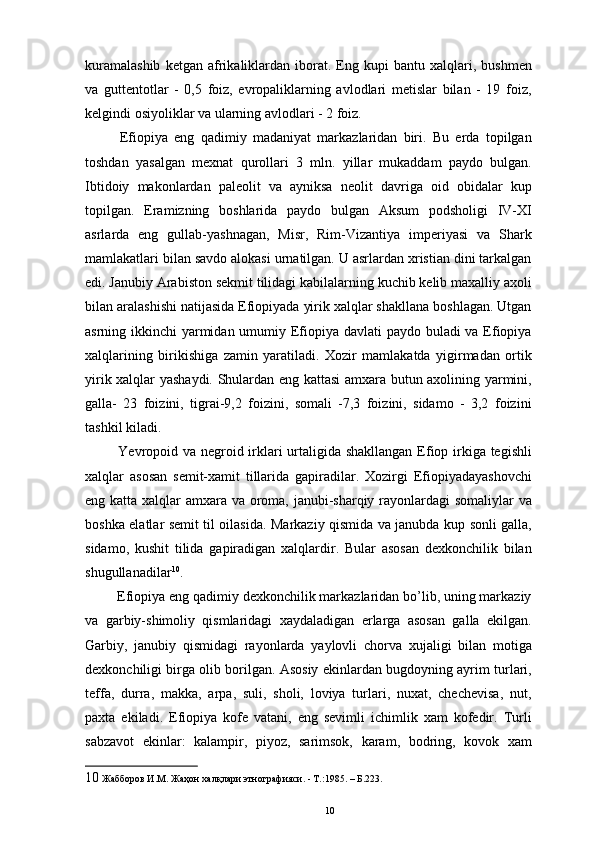 kuramalashib   ketgan  afrikaliklardan   iborat.   Eng  kupi   bantu   xalqlari,  bushmen
va   guttentotlar   -   0,5   foiz,   еvropaliklarning   avlodlari   metislar   bilan   -   19   foiz,
kelgindi osiyoliklar va ularning avlodlari - 2 foiz. 
  Efiopiya   eng   qadimiy   madaniyat   markazlaridan   biri.   Bu   еrda   topilgan
toshdan   yasalgan   mexnat   qurollari   3   mln.   yillar   mukaddam   paydo   bulgan.
Ibtidoiy   makonlardan   paleolit   va   ayniksa   neolit   davriga   oid   obidalar   kup
topilgan.   Eramizning   boshlarida   paydo   bulgan   Aksum   podsholigi   IV-XI
asrlarda   eng   gullab-yashnagan,   Misr,   Rim-Vizantiya   imperiyasi   va   Shark
mamlakatlari bilan savdo alokasi urnatilgan. U asrlardan xristian dini tarkalgan
edi. Janubiy Arabiston sekmit tilidagi kabilalarning kuchib kelib maxalliy axoli
bilan aralashishi natijasida Efiopiyada yirik xalqlar shakllana boshlagan. Utgan
asrning ikkinchi yarmidan umumiy Efiopiya davlati  paydo buladi va Efiopiya
xalqlarining   birikishiga   zamin   yaratiladi.   Xozir   mamlakatda   yigirmadan   ortik
yirik xalqlar yashaydi. Shulardan eng kattasi amxara butun axolining yarmini,
galla-   23   foizini,   tigrai-9,2   foizini,   somali   -7,3   foizini,   sidamo   -   3,2   foizini
tashkil kiladi. 
  Yevropoid va negroid irklari  urtaligida shakllangan Efiop irkiga tegishli
xalqlar   asosan   semit-xamit   tillarida   gapiradilar.   Xozirgi   Efiopiyadayashovchi
eng katta xalqlar amxara va oroma, janubi-sharqiy rayonlardagi somaliylar  va
boshka elatlar semit til oilasida. Markaziy qismida va janubda kup sonli galla,
sidamo,   kushit   tilida   gapiradigan   xalqlardir.   Bular   asosan   dexkonchilik   bilan
shugullanadilar 10
. 
 Efiopiya eng qadimiy dexkonchilik markazlaridan bo’lib, uning markaziy
va   garbiy-shimoliy   qismlaridagi   xaydaladigan   еrlarga   asosan   galla   ekilgan.
Garbiy,   janubiy   qismidagi   rayonlarda   yaylovli   chorva   xujaligi   bilan   motiga
dexkonchiligi birga olib borilgan. Asosiy ekinlardan bugdoyning ayrim turlari,
teffa,   durra,   makka,   arpa,   suli,   sholi,   loviya   turlari,   nuxat,   chechevisa,   nut,
paxta   ekiladi.   Efiopiya   kofe   vatani,   eng   sevimli   ichimlik   xam   kofedir.   Turli
sabzavot   ekinlar:   kalampir,   piyoz,   sarimsok,   karam,   bodring,   kovok   xam
10  Жабборов И.М. Жаҳон халқлари этнографияси. - Т.:1985. – Б.223.
10 