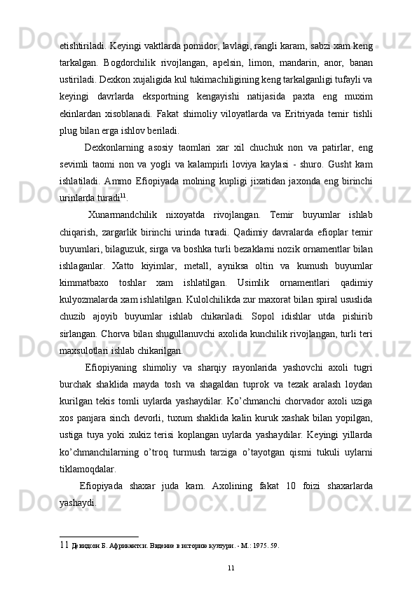 еtishtiriladi. Keyingi vaktlarda pomidor, lavlagi, rangli karam, sabzi xam keng
tarkalgan.   Bogdorchilik   rivojlangan,   apelsin,   limon,   mandarin,   anor,   banan
ustiriladi. Dexkon xujaligida kul tukimachiligining keng tarkalganligi tufayli va
keyingi   davrlarda   eksportning   kengayishi   natijasida   paxta   eng   muxim
ekinlardan   xisoblanadi.   Fakat   shimoliy   viloyatlarda   va   Eritriyada   temir   tishli
plug bilan еrga ishlov beriladi. 
  Dexkonlarning   asosiy   taomlari   xar   xil   chuchuk   non   va   patirlar,   eng
sevimli   taomi   non   va   yogli   va   kalampirli   loviya   kaylasi   -   shuro.   Gusht   kam
ishlatiladi.   Ammo   Efiopiyada   molning   kupligi   jixatidan   jaxonda   eng   birinchi
urinlarda turadi 11
. 
  Xunarmandchilik   nixoyatda   rivojlangan.   Temir   buyumlar   ishlab
chiqarish,   zargarlik   birinchi   urinda   turadi.   Qadimiy   davralarda   efioplar   temir
buyumlari, bilaguzuk, sirga va boshka turli bezaklarni nozik ornamentlar bilan
ishlaganlar.   Xatto   kiyimlar,   metall,   ayniksa   oltin   va   kumush   buyumlar
kimmatbaxo   toshlar   xam   ishlatilgan.   Usimlik   ornamentlari   qadimiy
kulyozmalarda xam ishlatilgan. Kulolchilikda zur maxorat bilan spiral ususlida
chuzib   ajoyib   buyumlar   ishlab   chikariladi.   Sopol   idishlar   utda   pishirib
sirlangan. Chorva bilan shugullanuvchi axolida kunchilik rivojlangan, turli teri
maxsulotlari ishlab chikarilgan.
  Efiopiyaning   shimoliy   va   sharqiy   rayonlarida   yashovchi   axoli   tugri
burchak   shaklida   mayda   tosh   va   shagaldan   tuprok   va   tezak   aralash   loydan
kurilgan   tekis   tomli   uylarda   yashaydilar.   Ko’chmanchi   chorvador   axoli   uziga
xos   panjara   sinch   devorli,   tuxum   shaklida   kalin   kuruk   xashak   bilan   yopilgan,
ustiga   tuya   yoki   xukiz   terisi   koplangan   uylarda   yashaydilar.   Keyingi   yillarda
ko’chmanchilarning   o’troq   turmush   tarziga   o’tayotgan   qismi   tukuli   uylarni
tiklamoqdalar. 
Efiopiyada   shaxar   juda   kam.   Axolining   fakat   10   foizi   shaxarlarda
yashaydi.
11  Девидсон Б. Африкантси. Ввдение в историю култури. - М.: 1975. 59.
11 