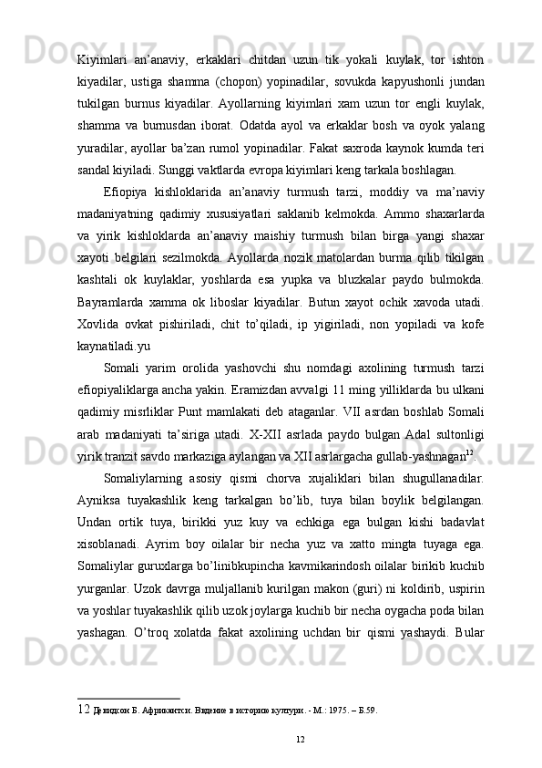 Kiyimlari   an’anaviy,   erkaklari   chitdan   uzun   tik   yokali   kuylak,   tor   ishton
kiyadilar,   ustiga   shamma   (chopon)   yopinadilar,   sovukda   kapyushonli   jundan
tukilgan   burnus   kiyadilar.   Ayollarning   kiyimlari   xam   uzun   tor   еngli   kuylak,
shamma   va   burnusdan   iborat.   Odatda   ayol   va   erkaklar   bosh   va   oyok   yalang
yuradilar, ayollar ba’zan rumol  yopinadilar. Fakat  saxroda kaynok kumda teri
sandal kiyiladi. Sunggi vaktlarda еvropa kiyimlari keng tarkala boshlagan. 
Efiopiya   kishloklarida   an’anaviy   turmush   tarzi,   moddiy   va   ma’naviy
madaniyatning   qadimiy   xususiyatlari   saklanib   kelmokda.   Ammo   shaxarlarda
va   yirik   kishloklarda   an’anaviy   maishiy   turmush   bilan   birga   yangi   shaxar
xayoti   belgilari   sezilmokda.   Ayollarda   nozik   matolardan   burma   qilib   tikilgan
kashtali   ok   kuylaklar,   yoshlarda   esa   yupka   va   bluzkalar   paydo   bulmokda.
Bayramlarda   xamma   ok   liboslar   kiyadilar.   Butun   xayot   ochik   xavoda   utadi.
Xovlida   ovkat   pishiriladi,   chit   to’qiladi,   ip   yigiriladi,   non   yopiladi   va   kofe
kaynatiladi.yu 
Somali   yarim   orolida   yashovchi   shu   nomdagi   axolining   turmush   tarzi
efiopiyaliklarga ancha yakin. Eramizdan avvalgi 11 ming yilliklarda bu ulkani
qadimiy   misrliklar   Punt   mamlakati   deb   ataganlar.   VII   asrdan   boshlab   Somali
arab   madaniyati   ta’siriga   utadi.   X-XII   asrlada   paydo   bulgan   Adal   sultonligi
yirik tranzit savdo markaziga aylangan va XII asrlargacha gullab-yashnagan 12
. 
Somaliylarning   asosiy   qismi   chorva   xujaliklari   bilan   shugullanadilar.
Ayniksa   tuyakashlik   keng   tarkalgan   bo’lib,   tuya   bilan   boylik   belgilangan.
Undan   ortik   tuya,   birikki   yuz   kuy   va   echkiga   ega   bulgan   kishi   badavlat
xisoblanadi.   Ayrim   boy   oilalar   bir   necha   yuz   va   xatto   mingta   tuyaga   ega.
Somaliylar guruxlarga bo’linibkupincha kavmikarindosh oilalar birikib kuchib
yurganlar. Uzok davrga muljallanib kurilgan makon (guri) ni  koldirib, uspirin
va yoshlar tuyakashlik qilib uzok joylarga kuchib bir necha oygacha poda bilan
yashagan.   O’troq   xolatda   fakat   axolining   uchdan   bir   qismi   yashaydi.   Bular
12  Девидсон Б. Африкантси. Ввдение в историю култури. - М.: 1975. – Б.59.
12 