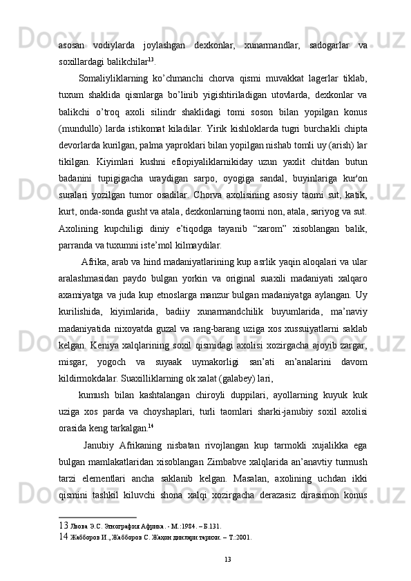 asosan   vodiylarda   joylashgan   dexkonlar,   xunarmandlar,   sadogarlar   va
soxillardagi balikchilar 13
. 
Somaliyliklarning   ko’chmanchi   chorva   qismi   muvakkat   lagerlar   tiklab,
tuxum   shaklida   qismlarga   bo’linib   yigishtiriladigan   utovlarda,   dexkonlar   va
balikchi   o’troq   axoli   silindr   shaklidagi   tomi   soson   bilan   yopilgan   konus
(mundullo)   larda   istikomat   kiladilar.   Yirik   kishloklarda   tugri   burchakli   chipta
devorlarda kurilgan, palma yaproklari bilan yopilgan nishab tomli uy (arish) lar
tikilgan.   Kiyimlari   kushni   efiopiyaliklarnikiday   uzun   yaxlit   chitdan   butun
badanini   tupigigacha   uraydigan   sarpo,   oyogiga   sandal,   buyinlariga   kur'on
suralari   yozilgan   tumor   osadilar.   Chorva   axolisining   asosiy   taomi   sut,   katik,
kurt, onda-sonda gusht va atala, dexkonlarning taomi non, atala, sariyog va sut.
Axolining   kupchiligi   diniy   e’tiqodga   tayanib   “xarom”   xisoblangan   balik,
parranda va tuxumni iste’mol kilmaydilar. 
  Afrika, arab va hind madaniyatlarining kup asrlik yaqin aloqalari va ular
aralashmasidan   paydo   bulgan   yorkin   va   original   suaxili   madaniyati   xalqaro
axamiyatga va juda kup etnoslarga manzur  bulgan madaniyatga aylangan. Uy
kurilishida,   kiyimlarida,   badiiy   xunarmandchilik   buyumlarida,   ma’naviy
madaniyatida   nixoyatda   guzal   va   rang-barang   uziga   xos   xussuiyatlarni   saklab
kelgan.   Keniya   xalqlarining   soxil   qismidagi   axolisi   xozirgacha   ajoyib   zargar,
misgar,   yogoch   va   suyaak   uymakorligi   san’ati   an’analarini   davom
kildirmokdalar. Suaxilliklarning ok xalat (galabey) lari, 
kumush   bilan   kashtalangan   chiroyli   duppilari,   ayollarning   kuyuk   kuk
uziga   xos   parda   va   choyshaplari,   turli   taomlari   sharki-janubiy   soxil   axolisi
orasida keng tarkalgan. 14
 
  Janubiy   Afrikaning   nisbatan   rivojlangan   kup   tarmokli   xujalikka   ega
bulgan mamlakatlaridan xisoblangan Zimbabve xalqlarida an’anavtiy turmush
tarzi   elementlari   ancha   saklanib   kelgan.   Masalan,   axolining   uchdan   ikki
qismini   tashkil   kiluvchi   shona   xalqi   xozirgacha   derazasiz   dirasimon   konus
13  Лвова Э.С. Этнография Африка. - М.:1984. – Б.131.
14  Жабборов И., Жабборов С. Жаҳон динлари тарихи. – Т.:2001.
13 