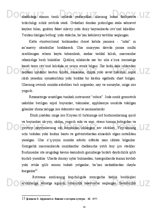 shaklidagi   somon   tomli   uylarda   yashaydilar,   ularning   butun   faoliyativa
tirikchiligi   ochik   xovlida   utadi.   Ovkatlari   dondan   pishirilgan   atala   sabzavot
kaylasi   bilan,   gushtni   fakat   oilaviy   yoki   diniy   bayramlarda   iste’mol   kiladilar.
Teridan tikilgan belbog‘ yoki etakcha, ba’zan kabilaviy tartiblar saqlangan. 
Katta   etnoterritorial   birikmadan   iborat   kabila   jamoasi   -   “nika”   ni
an’anaviy   oksokollar   boshkaradi.   Ular   muayyan   davrda   jamoa   mulki
xisoblangan   еrlarni   kayta   taksimlash,   xashar   tashkil   kilish,   marosimlar
utkazishga   bosh   buladilar.   Qishloq   oilalarida   xar   bir   oila   a’zosi   xurmatiga
karab taom   iste’mol  kilishda  uz  urnini   avnik bilgan.  Xar  kishi   dala  ishlaridan
tashkari   uyidabir   kasbni   bilishi,   masalana,   chipta   yoki   savat   tukishni,   sopol
idish   yasashni   uymakorlikni   yoki   boshka   bir   kasbni   egallashi   shart   bulgan.
Ularning sevimli muzika asboblari turli nogoralar, nay va surnaylar, uziga xos
yogoch. 
Rezanatorga urnatilgan tunikali instrument “mbira”. Juda nozik geometrik
nakshlar   berilgan   sopol   buyumlar,   tukimalar,   applikasiya   ususlida   tukilgan
gilamlar shona xalqiga xos dekorativ san’at namunalaridir. 
  Etnik jixatdan uziga xos Koysan til turkumiga oid bushmenlarning qurol
va buyumlari uk-yoy, ukdon, yogoch suki va sopi, straus tuxumi kobigidan va
yovvoyi   xayvonlarning   osh   kozonidan   ishlangan   suv   idishlari.   Yoy-ukining
uchi   toshdan   yoki   kushni   bantu   va   guttentotlardan   almashib   olgan   metalldan
yasalgan.   Ular   o‘q-yoyni   muzika   asbobi   sifatida   xam   ishlata   bilganlar.
Sexrgarlik   marosimlarida   muzikantlar   chalkancha   yotib   kuy   ijro   etadilar.
Bushmenlar ota urugidagi kavmi-karindosh guruxlarga birikib daydichilik qilib
kuchib yuradilar. Ularda doimiy uylar bulmasdan, turargoxlarida kumni kovlab
yoki   еrtula   qilib   somon   tushab   yotganlar,   ba’zan   xashaklardan   chayla
kurganlar 15
. 
  Botsvana   axolisining   kupchiligida   xozirgacha   kabila   boshliqlari
arvoxlariga,   tabiatga   siginish,   totemistik   tasavvurlar   saqlangan.   Savodsizlik
15  Девидсон Б. Африкантси. Ввдение в историю култури. - М.: 1975. 
14 