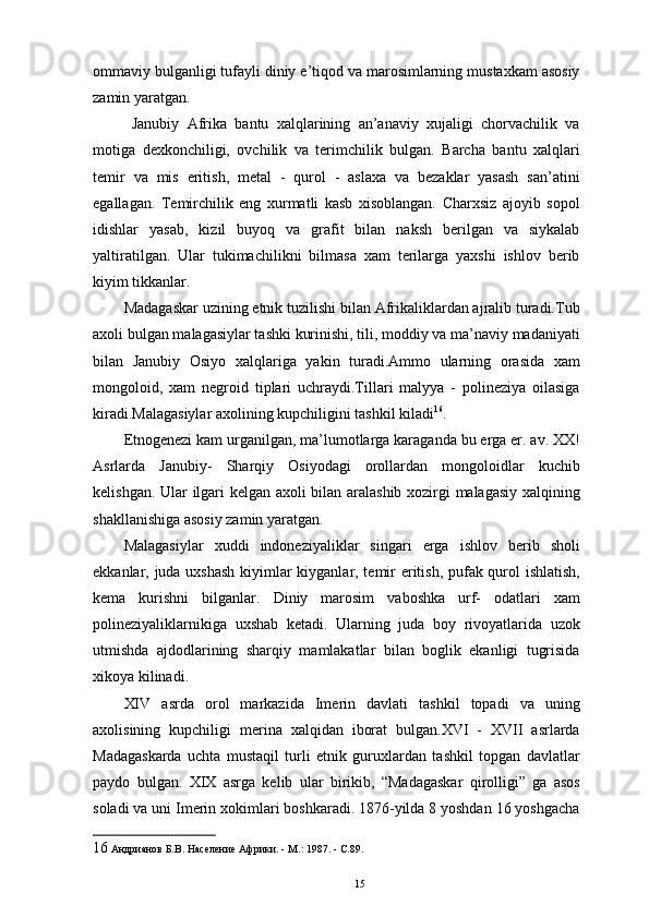 ommaviy bulganligi tufayli diniy e’tiqod va marosimlarning mustaxkam asosiy
zamin yaratgan. 
  Janubiy   Afrika   bantu   xalqlarining   an’anaviy   xujaligi   chorvachilik   va
motiga   dexkonchiligi,   ovchilik   va   terimchilik   bulgan.   Barcha   bantu   xalqlari
temir   va   mis   eritish,   metal   -   qurol   -   aslaxa   va   bezaklar   yasash   san’atini
egallagan.   Temirchilik   eng   xurmatli   kasb   xisoblangan.   Charxsiz   ajoyib   sopol
idishlar   yasab,   kizil   buyoq   va   grafit   bilan   naksh   berilgan   va   siykalab
yaltiratilgan.   Ular   tukimachilikni   bilmasa   xam   terilarga   yaxshi   ishlov   berib
kiyim tikkanlar. 
Madagaskar uzining etnik tuzilishi bilan Afrikaliklardan ajralib turadi.Tub
axoli bulgan malagasiylar tashki kurinishi, tili, moddiy va ma’naviy madaniyati
bilan   Janubiy   Osiyo   xalqlariga   yakin   turadi.Ammo   ularning   orasida   xam
mongoloid,   xam   negroid   tiplari   uchraydi.Tillari   malyya   -   polineziya   oilasiga
kiradi.Malagasiylar axolining kupchiligini tashkil kiladi 16
. 
Etnogenezi kam urganilgan, ma’lumotlarga karaganda bu еrga er. av. XX!
Asrlarda   Janubiy-   Sharqiy   Osiyodagi   orollardan   mongoloidlar   kuchib
kelishgan. Ular ilgari kelgan axoli bilan aralashib xozirgi malagasiy xalqining
shakllanishiga asosiy zamin yaratgan. 
Malagasiylar   xuddi   indoneziyaliklar   singari   еrga   ishlov   berib   sholi
ekkanlar, juda uxshash kiyimlar kiyganlar, temir eritish, pufak qurol ishlatish,
kema   kurishni   bilganlar.   Diniy   marosim   vaboshka   urf-   odatlari   xam
polineziyaliklarnikiga   uxshab   ketadi.   Ularning   juda   boy   rivoyatlarida   uzok
utmishda   ajdodlarining   sharqiy   mamlakatlar   bilan   boglik   ekanligi   tugrisida
xikoya kilinadi. 
XIV   asrda   orol   markazida   Imerin   davlati   tashkil   topadi   va   uning
axolisining   kupchiligi   merina   xalqidan   iborat   bulgan.XVI   -   XVII   asrlarda
Madagaskarda   uchta   mustaqil   turli   etnik   guruxlardan   tashkil   topgan   davlatlar
paydo   bulgan.   XIX   asrga   kelib   ular   birikib,   “Madagaskar   qirolligi”   ga   asos
soladi va uni Imerin xokimlari boshkaradi. 1876-yilda 8 yoshdan 16 yoshgacha
16  Андрианов Б.В. Население Африки. - М.: 1987. - С.89. 
15 