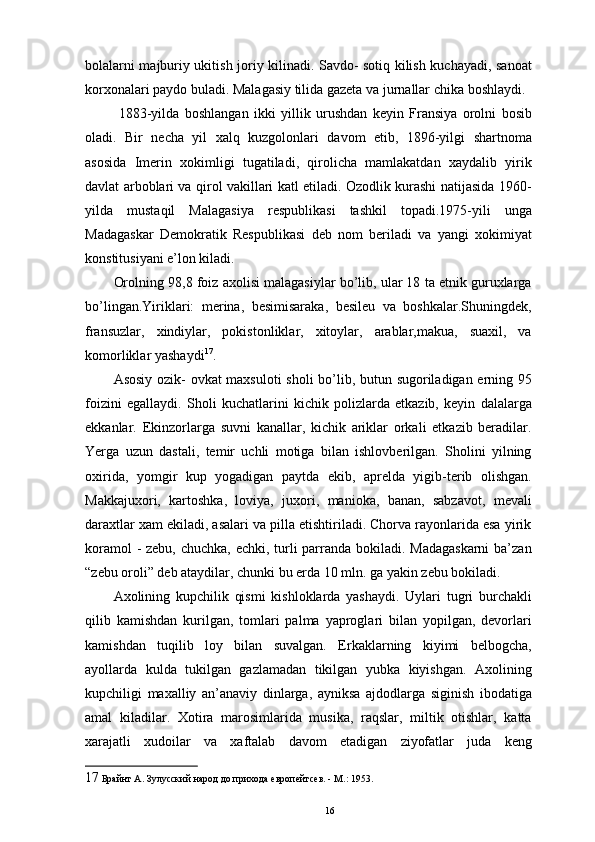 bolalarni majburiy ukitish joriy kilinadi. Savdo- sotiq kilish kuchayadi, sanoat
korxonalari paydo buladi. Malagasiy tilida gazeta va jurnallar chika boshlaydi. 
  1883-yilda   boshlangan   ikki   yillik   urushdan   keyin   Fransiya   orolni   bosib
oladi.   Bir   necha   yil   xalq   kuzgolonlari   davom   etib,   1896-yilgi   shartnoma
asosida   Imerin   xokimligi   tugatiladi,   qirolicha   mamlakatdan   xaydalib   yirik
davlat arboblari va qirol vakillari katl etiladi. Ozodlik kurashi natijasida 1960-
yilda   mustaqil   Malagasiya   respublikasi   tashkil   topadi.1975-yili   unga
Madagaskar   Demokratik   Respublikasi   deb   nom   beriladi   va   yangi   xokimiyat
konstitusiyani e’lon kiladi. 
Orolning 98,8 foiz axolisi malagasiylar bo’lib, ular 18 ta etnik guruxlarga
bo’lingan.Yiriklari:   merina,   besimisaraka,   besileu   va   boshkalar.Shuningdek,
fransuzlar,   xindiylar,   pokistonliklar,   xitoylar,   arablar,makua,   suaxil,   va
komorliklar yashaydi 17
. 
Asosiy ozik- ovkat  maxsuloti sholi bo’lib, butun sugoriladigan еrning 95
foizini   egallaydi.   Sholi   kuchatlarini   kichik   polizlarda   еtkazib,   keyin   dalalarga
ekkanlar.   Ekinzorlarga   suvni   kanallar,   kichik   ariklar   orkali   еtkazib   beradilar.
Yerga   uzun   dastali,   temir   uchli   motiga   bilan   ishlovberilgan.   Sholini   yilning
oxirida,   yomgir   kup   yogadigan   paytda   ekib,   aprelda   yigib-terib   olishgan.
Makkajuxori,   kartoshka,   loviya,   juxori,   manioka,   banan,   sabzavot,   mevali
daraxtlar xam ekiladi, asalari va pilla еtishtiriladi. Chorva rayonlarida esa yirik
koramol  - zebu, chuchka, echki, turli  parranda bokiladi. Madagaskarni  ba’zan
“zebu oroli” deb ataydilar, chunki bu еrda 10 mln. ga yakin zebu bokiladi. 
Axolining   kupchilik   qismi   kishloklarda   yashaydi.   Uylari   tugri   burchakli
qilib   kamishdan   kurilgan,   tomlari   palma   yaproglari   bilan   yopilgan,   devorlari
kamishdan   tuqilib   loy   bilan   suvalgan.   Erkaklarning   kiyimi   belbogcha,
ayollarda   kulda   tukilgan   gazlamadan   tikilgan   yubka   kiyishgan.   Axolining
kupchiligi   maxalliy   an’anaviy   dinlarga,   ayniksa   ajdodlarga   siginish   ibodatiga
amal   kiladilar.   Xotira   marosimlarida   musika,   raqslar,   miltik   otishlar,   katta
xarajatli   xudoilar   va   xaftalab   davom   etadigan   ziyofatlar   juda   keng
17  Брайнт А. Зулусский народ до прихода европейтсев. - М.: 1953.
16