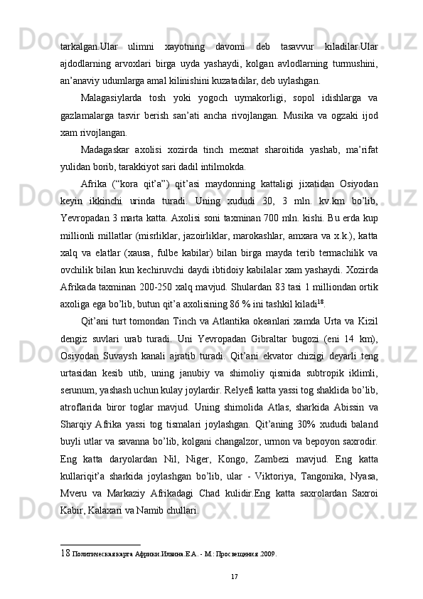 tarkalgan.Ular   ulimni   xayotning   davomi   deb   tasavvur   kiladilar.Ular
ajdodlarning   arvoxlari   birga   uyda   yashaydi,   kolgan   avlodlarning   turmushini,
an’anaviy udumlarga amal kilinishini kuzatadilar, deb uylashgan. 
Malagasiylarda   tosh   yoki   yogoch   uymakorligi,   sopol   idishlarga   va
gazlamalarga   tasvir   berish   san’ati   ancha   rivojlangan.   Musika   va   ogzaki   ijod
xam rivojlangan. 
Madagaskar   axolisi   xozirda   tinch   mexnat   sharoitida   yashab,   ma’rifat
yulidan borib, tarakkiyot sari dadil intilmokda. 
Afrika   (“kora   qit’a”)   qit’asi   maydonning   kattaligi   jixatidan   Osiyodan
keyin   ikkinchi   urinda   turadi.   Uning   xududi   30,   3   mln.   kv.km   bo’lib,
Yevropadan 3 marta katta. Axolisi soni taxminan 700 mln. kishi. Bu еrda kup
millionli   millatlar   (misrliklar,  jazoirliklar,   marokashlar,  amxara   va   x.k.),   katta
xalq   va   elatlar   (xausa,   fulbe   kabilar)   bilan   birga   mayda   terib   termachilik   va
ovchilik bilan kun kechiruvchi daydi ibtidoiy kabilalar xam yashaydi. Xozirda
Afrikada taxminan 200-250 xalq mavjud. Shulardan 83 tasi 1 milliondan ortik
axoliga ega bo’lib, butun qit’a axolisining 86 % ini tashkil kiladi 18
. 
Qit’ani  turt   tomondan  Tinch  va   Atlantika   okeanlari   xamda  Urta   va  Kizil
dengiz   suvlari   urab   turadi.   Uni   Yevropadan   Gibraltar   bugozi   (eni   14   km),
Osiyodan   Suvaysh   kanali   ajratib   turadi.   Qit’ani   ekvator   chizigi   deyarli   teng
urtasidan   kesib   utib,   uning   janubiy   va   shimoliy   qismida   subtropik   iklimli,
serunum, yashash uchun kulay joylardir. Relyefi katta yassi tog shaklida bo’lib,
atroflarida   biror   toglar   mavjud.   Uning   shimolida   Atlas,   sharkida   Abissin   va
Sharqiy   Afrika   yassi   tog   tismalari   joylashgan.   Qit’aning   30%   xududi   baland
buyli utlar va savanna bo’lib, kolgani changalzor, urmon va bepoyon saxrodir.
Eng   katta   daryolardan   Nil,   Niger,   Kongo,   Zambezi   mavjud.   Eng   katta
kullariqit’a   sharkida   joylashgan   bo’lib,   ular   -   Viktoriya,   Tangonika,   Nyasa,
Mveru   va   Markaziy   Afrikadagi   Chad   kulidir.Eng   katta   saxrolardan   Saxroi
Kabir, Kalaxari va Namib chullari. 
18  Политическая карта Африки.Ильина.Е.А. - М.: Просвещения .2009.
17 