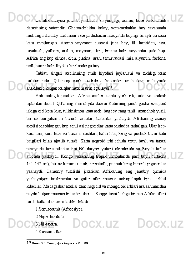 Usimlik   dunyosi   juda   boy.   Banan,   еr   yongogi,   xurmo,   kofe   va   kauchuk
daraxtining   vatanidir.   Chorvachilikka   kulay,   yеm-xashakka   boy   savannada
molning ashaddiy dushmani sese pashshasini nixoyatda kupligi tufayli bu soxa
kam   rivojlangan.   Ammo   xayvonot   dunyosi   juda   boy,   fil,   karkidon,   oxu,
tuyakush,   yulbars,   arslon,   maymun,   ilon,   timsox   kabi   xayvonlar   juda   kup.
Afrika eng kup olmos, oltin, platina, uran, temir rudasi, mis, alyumin, fosforit,
neft, kumir kabi foydali kazilmalarga boy. 
Tabiati   singari   axolisining   etnik   kiyofasi   joylanishi   va   zichligi   xam
turlitumandir.   Qit’aning   etnik   tuzilishida   kadimdan   uzok   davr   mobaynida
shakllanib kelgan xalqlar muxim urin egallaydi 19
. 
Antropologik   jixatdan   Afrika   axolisi   uchta   yirik   irk,   urta   va   aralash
tiplardan iborat. Qit’aning shimoliyda Saxroi  Kabirning janubigacha  еvropoid
irkiga oid kora kuz, tulkinsimon korasoch, bugdoy rang tanli, uzunchok yuzli,
bir   oz   burgutsimon   burunli   arablar,   barbarlar   yashaydi.   Afrikaning   asosiy
axolisi xisoblangan kup sonli asl negroidlar katta xududda tarkalgan. Ular kop-
kora tani, kora kuzi va burama sochlari, kalin labi, keng va puchuk burni kabi
belgilari   bilan   ajralib   turadi.   Katta   negroid   irki   ichida   uzun   buyli   va   tanasi
nixoyatda   kora   nilodlar   tipi   Nil   daryosi   yukori   okimlarida   va   Buyuk   kullar
atrofida   yashaydi.   Kongo   voxasining   tropik   urmonlarida   past   buyli   (urtacha
141-142 sm), bir oz koramtir tanli, sersokolli, puchuk keng burunli pigmentlar
yashaydi.   Jismoniy   tuzilishi   jixatidan   Afrikaning   eng   janubiy   qismida
yashayotgan   bushmenlar   va   gottentotlar   maxsus   antropologik   tipni   tashkil
kiladilar. Madagaskar axolisi xam negroid va mongoloid irklari aralashmasidan
paydo bulgan maxsus tiplardan iborat. Sunggi tasniflashga binoan Afrika tillari
turtta katta til oilasini tashkil kiladi: 
1.Semit-xamit (Afroosiyo). 
2.Niger-kordofa. 
3.Nil-saxara. 
4.Koyson tillari. 
19  Лвова Э.С. Этнография Африка. - М.:1984. 
18 