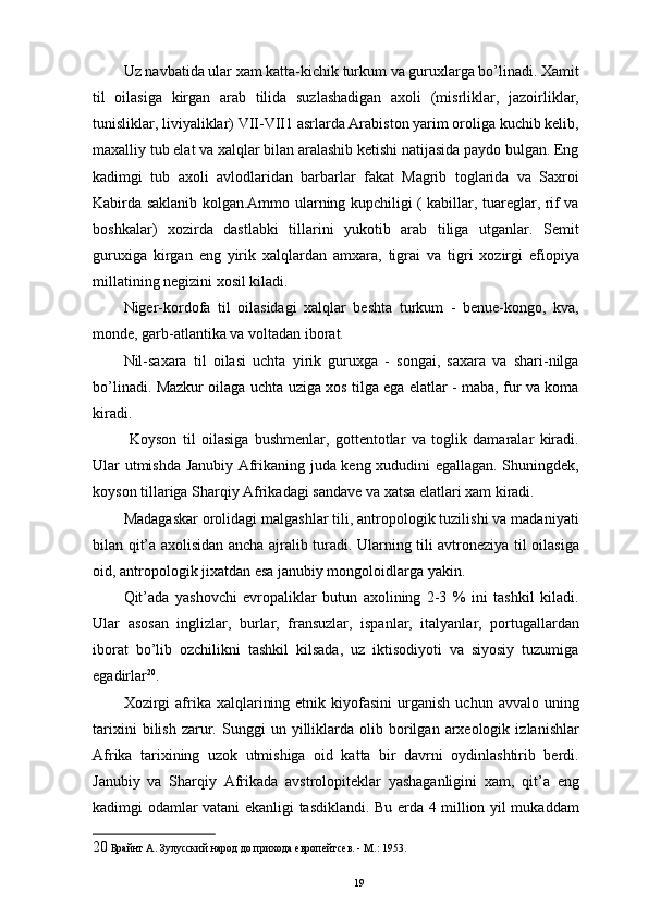 Uz navbatida ular xam katta-kichik turkum va guruxlarga bo’linadi. Xamit
til   oilasiga   kirgan   arab   tilida   suzlashadigan   axoli   (misrliklar,   jazoirliklar,
tunisliklar, liviyaliklar) VII-VII1 asrlarda Arabiston yarim oroliga kuchib kelib,
maxalliy tub elat va xalqlar bilan aralashib ketishi natijasida paydo bulgan. Eng
kadimgi   tub   axoli   avlodlaridan   barbarlar   fakat   Magrib   toglarida   va   Saxroi
Kabirda saklanib kolgan.Ammo ularning kupchiligi ( kabillar, tuareglar, rif va
boshkalar)   xozirda   dastlabki   tillarini   yukotib   arab   tiliga   utganlar.   Semit
guruxiga   kirgan   eng   yirik   xalqlardan   amxara,   tigrai   va   tigri   xozirgi   efiopiya
millatining negizini xosil kiladi. 
Niger-kordofa   til   oilasidagi   xalqlar   beshta   turkum   -   benue-kongo,   kva,
monde, garb-atlantika va voltadan iborat. 
Nil-saxara   til   oilasi   uchta   yirik   guruxga   -   songai,   saxara   va   shari-nilga
bo’linadi. Mazkur oilaga uchta uziga xos tilga ega elatlar - maba, fur va koma
kiradi. 
  Koyson   til   oilasiga   bushmenlar,   gottentotlar   va   toglik   damaralar   kiradi.
Ular utmishda Janubiy Afrikaning juda keng xududini egallagan. Shuningdek,
koyson tillariga Sharqiy Afrikadagi sandave va xatsa elatlari xam kiradi. 
Madagaskar orolidagi malgashlar tili, antropologik tuzilishi va madaniyati
bilan qit’a axolisidan ancha ajralib turadi. Ularning tili avtroneziya til oilasiga
oid, antropologik jixatdan esa janubiy mongoloidlarga yakin. 
Qit’ada   yashovchi   еvropaliklar   butun   axolining   2-3   %   ini   tashkil   kiladi.
Ular   asosan   inglizlar,   burlar,   fransuzlar,   ispanlar,   italyanlar,   portugallardan
iborat   bo’lib   ozchilikni   tashkil   kilsada,   uz   iktisodiyoti   va   siyosiy   tuzumiga
egadirlar 20
. 
Xozirgi  afrika  xalqlarining  etnik  kiyofasini  urganish   uchun  avvalo  uning
tarixini   bilish   zarur.  Sunggi   un  yilliklarda  olib   borilgan   arxeologik   izlanishlar
Afrika   tarixining   uzok   utmishiga   oid   katta   bir   davrni   oydinlashtirib   berdi.
Janubiy   va   Sharqiy   Afrikada   avstrolopiteklar   yashaganligini   xam,   qit’a   eng
kadimgi odamlar vatani ekanligi tasdiklandi. Bu еrda 4 million yil mukaddam
20  Брайнт А. Зулусский народ до прихода европейтсев. - М.: 1953. 
19 