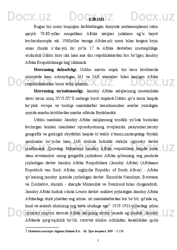 KIRISH 
Bugun   biz   inson   huquqlari   kafolatlangan   dunyoda   yashamoqdamiz   lekin
qaryib   70-80-yillar   muqaddam   Afrika   xalqlari   judaham   og‘ir   hayot
kechirishmoqda   edi.   1960yillar   tarixga   Afrika-yili   nomi   bilan   kirgani   bejiz
emas   chunki   o‘sha-yili   bir   yo‘la   17   ta   Afrika   davlatlari   mustaqillikga
erishishdi.Ushbu   kurs   ishi   ham   ana   shu   respublikalardan   biri   bo‘lgan   Janubiy
Afrika Respublikasiga bag‘ishlanadi. 
Mavzuning   dolzarbligi.   Ushbu   mavzu   orqali   biz   tarix   kitoblarida
nihoyatda   kam   uchraydigan   JAI   va   JAR   atamalari   bilan   tanilgan   Afrika
respublikalaridan birini tahlil qilamiz. 
Mavzuning   tarixshunosligi.   Janubiy   Afrika   xalqlarining   mustamlaka
davri   tarixi   uzoq   XVII-XVII   asrlarga   borib   taqaladi.Ushbu   qit’a   tarixi   haqida
ko‘plab   еvropa   va   boshqa   mamlakatlar   tarixshunoslari   asarlar   yozishgan
quyida anashu kitoblardan manba sifatida foydalandik. 
Ushbu   manbalar   Janubiy   Afrika   xalqlarining   ozodlik   yo‘lida   boshidan
kechirgan   kunlari   mamlakat   iqtisodiyotining   rivojlanishi   jarayonlari,tarixiy
geografik va geologik obyektlari  haqida to‘xtalib o‘tamiz,mintaqadagi  foydali
qazilmalar   bo‘yicha   ham   JAR   alohida   hidudda   еtakchi   iqtisodiy   davlat
hisoblanadi.   Quyidagi   fikrlarimiz   Janubiy   Afrika   respublikasi   haqida   borar
ekan   avvalambor   uning   geografik   joylashuvi   Afrika   qit'asining   eng   janubida
joylashgan   davlat   Janubiy   Afrika   Respublikasi   (Janubiy   Afrika)   (Afrikaans
Republick   van   Suid-   Afrika;   inglizcha   Republic   of   South   Africa)   -   Afrika
qit asining   janubiy   qismida   joylashgan   davlat.   Shimolda   Namibiya,   Botsvanaʼ
va   Zimbabve,   shimoli   -   sharqda   Mozambik   va   Svazilend   bilan   chegaradosh.
Janubiy Afrika hududi ichida Lesoto davlat- anklavi joylashgan.Janubiy Afrika
Afrikadagi etnik jihatdan eng xilma- xil mamlakatlardan biri bo‘lib, qit'ada oq,
hind va  aralash  aholining eng  katta  ulushiga  ega 1
. 1929-1933-yillardagi   jahon
iqtisodiy   inqirozi   davrida   Afrika   xalqining   ahvoli   yanada   og‘irlashdi.   Janubiy
Afrikada   qurg‘oqchilik   bo‘lib,   rezervat   aholisi   ochlikdan,   kasallikdan   qirila
1  Политическая карта Африки.Ильина.Е.А. - М.: Просвещения .2009. - С.150. 
2 