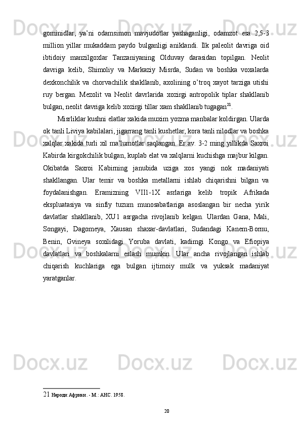 gominidlar,   ya’ni   odamsimon   mavjudotlar   yashaganligi,   odamzot   esa   2,5-3
million   yillar   mukaddam   paydo   bulganligi   aniklandi.   Ilk   paleolit   davriga   oid
ibtidoiy   manzilgoxlar   Tanzaniyaning   Olduvay   darasidan   topilgan.   Neolit
davriga   kelib,   Shimoliy   va   Markaziy   Misrda,   Sudan   va   boshka   voxalarda
dexkonchilik   va   chorvachilik   shakllanib,   axolining   o’troq   xayot   tarziga   utishi
ruy   bergan.   Mezolit   va   Neolit   davrlarida   xozirgi   antropolik   tiplar   shakllanib
bulgan, neolit davriga kelib xozirgi tillar xam shakllanib tugagan 21
. 
Misrliklar kushni elatlar xakida muxim yozma manbalar koldirgan. Ularda
ok tanli Liviya kabilalari, jigarrang tanli kushetlar, kora tanli nilodlar va boshka
xalqlar xakida turli xil ma’lumotlar saqlangan. Er.av. 3-2 ming yillikda Saxroi
Kabirda kirgokchilik bulgan, kuplab elat va xalqlarni kuchishga majbur kilgan.
Okibatda   Saxroi   Kabirning   janubida   uziga   xos   yangi   nok   madaniyati
shakllangan.   Ular   temir   va   boshka   metallarni   ishlab   chiqarishni   bilgan   va
foydalanishgan.   Eramizning   VII1-1X   asrlariga   kelib   tropik   Afrikada
ekspluatasiya   va   sinfiy   tuzum   munosabatlariga   asoslangan   bir   necha   yirik
davlatlar   shakllanib,   XU1   asrgacha   rivojlanib   kelgan.   Ulardan   Gana,   Mali,
Songayi,   Dagomeya,   Xausan   shaxar-davlatlari,   Sudandagi   Kanem-Bornu,
Benin,   Gvineya   soxilidagi   Yoruba   davlati,   kadimgi   Kongo   va   Efiopiya
davlatlari   va   boshkalarni   eslash   mumkin.   Ular   ancha   rivojlangan   ishlab
chiqarish   kuchlariga   ega   bulgan   ijtimoiy   mulk   va   yuksak   madaniyat
yaratganlar. 
21  Народи Африки. - М.: АНС. 1958. 
20 