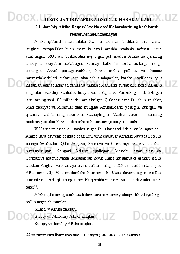 II BOB. JANUBIY AFRIKA OZODLIK HARAKATLARI
2.1. Janubiy Afrika Respublikasida ozodlik harakatining boshlanishi.
Nelson Mandela faoliayati
Afrika   qit’asida   mustamlaka   XU   asr   oxiridan   boshlandi.   Bu   davrda
kelgindi   еvropaliklar   bilan   maxalliy   axoli   orasida   madaniy   tafovut   uncha
sezilmagan.   XU1   asr   boshlaridan   avj   olgan   pul   savdosi   Afrika   xalqlarining
tarixiy   tarakkiyotini   tuxtatibgina   kolmay,   balki   bir   necha   asrlarga   orkaga
tashlagan.   Avval   portugaliyaliklar,   keyin   ingliz,   golland   va   fransuz
mustamlakachilari   qit’ani   ochikdan-ochik   talaganlar,   barcha   boyliklarni   yuk
kilganlar, ogir soliklar solganlar va minglab kishilarni zurlab olib ketib kul qilib
sotganlar.   Vaxshiy   kuldorlik   tufayli   vafot   etgan   va   Amerikaga   olib   ketilgan
kishilarning soni 100 milliondan ortik bulgan. Qit’adagi ozodlik uchun urushlar,
ichki   ziddiyat   va   kurashlar   xam   minglab   Afrikaliklarni   yostigini   kuritgan   va
qadimiy   davlatlarning   inkirozini   kuchaytirgan.   Mazkur   vokealar   axolining
madaniy jixatdan Yevropadan orkada kolishining asosiy sababidir. 
XIX asr urtalarida kul savdosi tugatilib, ullar ozod deb e’lon kilingan edi.
Ammo usha davrdan boshlab boskinchi yirik davlatlar Afrikani kaytadan bo’lib
olishga   kirishdilar.   Qit’a   Angliya,   Fransiya   va   Germaniya   urtasida   talashib
buysundirilgan,   Kongoni   Belgiya   egallagan.   Birinchi   jaxon   urushida
Germaniya   maglubiyatga   uchragandan   keyin   uning   mustamlaka   qismini   golib
chikkan   Angliya   va   Fransiya   uzaro   bo’lib   olishgan.   XX   asr   boshlarida   tropik
Afrikaning   90,4   %   i   mustamlaka   kilingan   edi.   Uzok   davom   etgan   ozodlik
kurashi natijasida qit’aning kupchilik qismida mustaqil va ozod davlatlar karor
topdi 22
. 
Afrika qit’asining etnik tuzilishini kuyidagi tarixiy etnografik viloyatlarga
bo’lib urganish mumkin: 
Shimoliy Afrika xalqlari. 
Garbiy va Markaziy Afrika xalqlari. 
Sharqiy va Janubiy Afrika xalqlari. 
22  Ўзбекистон Миллий энтциклопедияси. - Т.: Қомуслар, 2001-2003. 1-2-3-4-5-жилдлар
21 