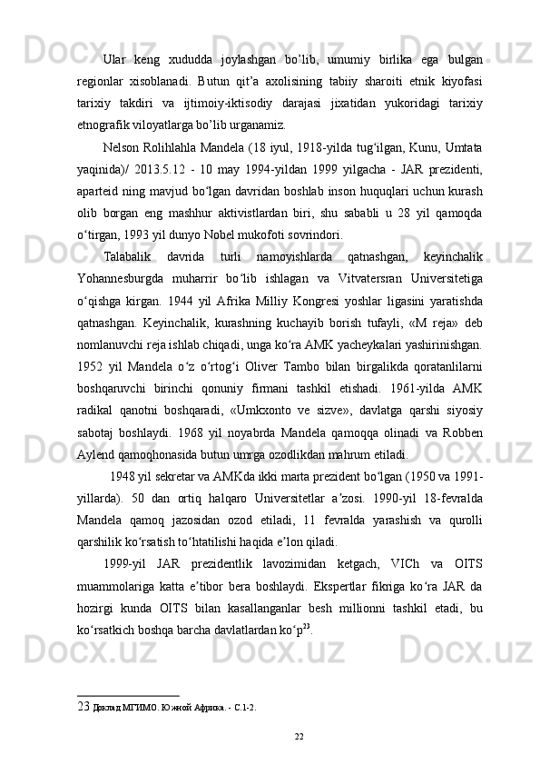 Ular   keng   xududda   joylashgan   bo’lib,   umumiy   birlika   ega   bulgan
regionlar   xisoblanadi.   Butun   qit’a   axolisining   tabiiy   sharoiti   etnik   kiyofasi
tarixiy   takdiri   va   ijtimoiy-iktisodiy   darajasi   jixatidan   yukoridagi   tarixiy
etnografik viloyatlarga bo’lib urganamiz. 
Nelson Rolihlahla Mandela (18 iyul, 1918-yilda tug ilgan, Kunu, Umtataʻ
yaqinida)/   2013.5.12   -   10   may   1994-yildan   1999   yilgacha   -   JAR   prezidenti,
aparteid ning mavjud bo lgan davridan boshlab  inson huquqlari  uchun kurash	
ʻ
olib   borgan   eng   mashhur   aktivistlardan   biri,   shu   sababli   u   28   yil   qamoqda
o tirgan, 1993 yil dunyo Nobel mukofoti sovrindori. 	
ʻ
Talabalik   davrida   turli   namoyishlarda   qatnashgan,   keyinchalik
Yohannesburgda   muharrir   bo lib   ishlagan   va   Vitvatersran   Universitetiga	
ʻ
o qishga   kirgan.   1944   yil   Afrika   Milliy   Kongresi   yoshlar   ligasini   yaratishda	
ʻ
qatnashgan.   Keyinchalik,   kurashning   kuchayib   borish   tufayli,   «M   reja»   deb
nomlanuvchi reja ishlab chiqadi, unga ko ra AMK yacheykalari yashirinishgan.	
ʻ
1952   yil   Mandela   o z   o rtog i   Oliver   Tambo   bilan   birgalikda   qoratanlilarni	
ʻ ʻ ʻ
boshqaruvchi   birinchi   qonuniy   firmani   tashkil   etishadi.   1961-yilda   AMK
radikal   qanotni   boshqaradi,   «Umkxonto   ve   sizve»,   davlatga   qarshi   siyosiy
sabotaj   boshlaydi.   1968   yil   noyabrda   Mandela   qamoqqa   olinadi   va   Robben
Aylend qamoqhonasida butun umrga ozodlikdan mahrum etiladi. 
1948 yil sekretar va AMKda ikki marta prezident bo lgan (1950 va 1991-	
ʻ
yillarda).   50   dan   ortiq   halqaro   Universitetlar   a zosi.   1990-yil   18-fevralda	
ʼ
Mandela   qamoq   jazosidan   ozod   etiladi,   11   fevralda   yarashish   va   qurolli
qarshilik ko rsatish to htatilishi haqida e lon qiladi. 	
ʻ ʻ ʼ
1999-yil   JAR   prezidentlik   lavozimidan   ketgach,   VICh   va   OITS
muammolariga   katta   e tibor   bera   boshlaydi.   Ekspertlar   fikriga   ko ra   JAR   da	
ʼ ʻ
hozirgi   kunda   OITS   bilan   kasallanganlar   besh   millionni   tashkil   etadi,   bu
ko rsatkich boshqa barcha davlatlardan ko p	
ʻ ʻ 23
. 
23  Доклад МГИМО. Южной Африка. - С.1-2. 
22 