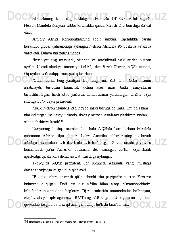 Mandelaning   katta   o g li   Makgaxo   Mandela   OITSdan   vafot   etgach,ʻ ʻ
Nelson   Mandela   dunyoni   ushbu   kasallikka   qarshi   kurash   olib   borishga   da vat	
ʼ
etadi.  
Janubiy   Afrika   Respublikasining   sobiq   rahbari,   irqchilikka   qarshi
kurashib,   global   qahramonga   aylangan   Nelson   Mandela   95   yoshida   vatanida
vafot etdi. Dunyo uni xotirlamoqda. 
"Insoniyat   eng   matonatli,   vijdonli   va   mas'uliyatli   vakillaridan   biridan
ayrildi. U endi abadiyat  tomon yo‘l oldi",- dedi Barak Obama, AQSh rahbari,
Oq uydan turib xalqqa murojaat qilar ekan. 
"Odam   borki,   teng   yaralgan.   Irq,   rang,   jins,   elat,   din   -   bular   insonni
ajratmaydi,   bir-birini   kamsitish   uchun   asos   emas,   balki   jamiyatlarni
birlashtiradigan,   tinch-totuv   yashashi   uchun   zamin   yaratadigan   omillar   deya
ishongan u",- deydi prezident. 
"Balki Nelson Mandela kabi noyob shaxs boshqa bo‘lmas. Shu bois ham 
ular qoldirgan ma’naviy, ijtimoiy-siyosiy merosni asrab-avaylashimiz, undan 
saboq olishimiz kerak" 24
. 
Dunyoning   boshqa   mamlakatlari   kabi   AQShda   ham   Nelson   Mandela
qahramon   sifatida   tilga   olinadi.   Lekin   Amerika   rahbarlarining   bu   buyuk
arbobga   munosabati   turli   davrlarda   turlicha   bo‘lgan.   Sovuq   urushi   paytida   u
kommunist,   ya’ni   Amerika   dushmani   deb   sanalgan   bo‘lsa,   keyinchalik
aparteidga qarshi kurashchi, jasorat timsoliga aylangan. 
1962-yilda   AQSh   prezidenti   Jon   Kennedi   Afrikada   yangi   mustaqil
davlatlar vujudga kelganini olqishlaydi: 
“Bu   biz   uchun   notanish   qit’a,   chunki   shu   paytgacha   u   еrda   Yevropa
hukmronlik   qilgan.   Endi   esa   biz   Afrika   bilan   aloqa   o‘rnatmoqchimiz.
Manfaatlarimiz   mutlaqo   beg‘araz.   Tijorat   sohasida   munosabatlar   bo‘lmagan,
ekspluatatsiya   qilmaganmiz.   BMTning   Afrikaga   oid   siyosatini   qo‘llab-
quvvatlab kelganmiz. Biz qit’aning mustaqil bo‘lishi tarafdorimiz”. 
24  Поминалная статя о Нелсоне Манделы. - Вашингтон. - С.11-13. 
23 