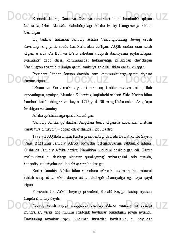 Kennedi   Jazoir,   Gana   va   Gvineya   rahbarlari   bilan   hamkorlik   qilgan
bo‘lsa-da,   lekin   Mandela   еtakchiligidagi   Afrika   Milliy   Kongressiga   e’tibor
bermagan 
Oq   tanlilar   hukmron   Janubiy   Afrika   Vashingtonning   Sovuq   urush
davridagi   eng   yirik   savdo   hamkorlaridan   bo‘lgan.   AQSh   undan   uran   sotib
olgan,   u   еrda   o‘z   floti   va   to‘rtta   raketani   aniqlash   stansiyasini   joylashtirgan.
Mamlakat   ozod   etilsa,   kommunistlar   hokimiyatga   kelishidan   cho‘chigan
Vashington aparteid rejimiga qarshi sanksiyalar kiritilishiga qarshi chiqqan. 
Prezident   Lindon   Jonson   davrida   ham   kommunistlarga   qarshi   siyosat
davom etgan. 
Nikson   va   Ford   ma’muriyatlari   ham   oq   tanlilar   hukumatini   qo‘llab
quvvatlagan, ayniqsa, Mandela Kubaning inqilobchi rahbari Fidel Kastro bilan
hamkorlikni   boshlaganidan   keyin.   1975-yilda   30   ming   Kuba   askari   Angolaga
kiritilgan va Janubiy 
Afrika qo‘shinlariga qarshi kurashgan. 
“Janubiy   Afrika   qo‘shinlari   Angolani   bosib   olganida   kubaliklar   chetdan
qarab tura olmaydi”, - degan edi o‘shanda Fidel Kastro. 
1978-yil AQShda Jimmi Karter prezidentligi davrida Davlat kotibi Sayrus
Vans   BMTning   Janubiy   Afrika   bo‘yicha   delegatsiyasiga   rahbarlik   qilgan.
O‘shanda   Janubiy   Afrika   hozirgi   Namibiya   hududini   bosib   olgan   edi.   Karter
ma’muriyati   bu   davlatga   nisbatan   qurol-yarog‘   embargosini   joriy   etsa-da,
iqtisodiy sanksiyalar qo‘llanishiga rozi bo‘lmagan. 
Karter   Janubiy   Afrika   bilan   muzokara   qilinadi,   bu   mamlakat   mineral
ishlab   chiqarishda   erkin   dunyo   uchun   strategik   ahamiyatga   ega   deya   qayd
etgan. 
Yozuvchi   Jon   Arkila   keyingi   prezident,   Ronald   Reygan   tashqi   siyosati
haqida shunday deydi: 
“Sovuq   urush   avjiga   chiqqanida   Janubiy   Afrika   vanadiy   va   boshqa
minerallar,   ya’ni   eng   muhim   strategik   boyliklar   olinadigan   joyga   aylandi.
Davlatning   avtoritar   irqchi   hukumati   fursatdan   foydalanib,   bu   boyliklar
24 