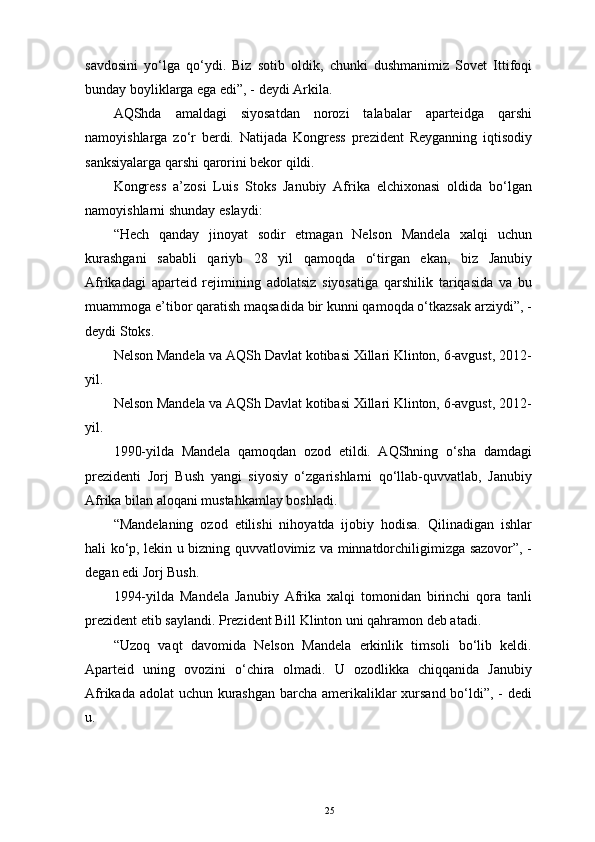 savdosini   yo‘lga   qo‘ydi.   Biz   sotib   oldik,   chunki   dushmanimiz   Sovet   Ittifoqi
bunday boyliklarga ega edi”, - deydi Arkila. 
AQShda   amaldagi   siyosatdan   norozi   talabalar   aparteidga   qarshi
namoyishlarga   zo‘r   berdi.   Natijada   Kongress   prezident   Reyganning   iqtisodiy
sanksiyalarga qarshi qarorini bekor qildi. 
Kongress   a’zosi   Luis   Stoks   Janubiy   Afrika   elchixonasi   oldida   bo‘lgan
namoyishlarni shunday eslaydi: 
“Hech   qanday   jinoyat   sodir   etmagan   Nelson   Mandela   xalqi   uchun
kurashgani   sababli   qariyb   28   yil   qamoqda   o‘tirgan   ekan,   biz   Janubiy
Afrikadagi   aparteid   rejimining   adolatsiz   siyosatiga   qarshilik   tariqasida   va   bu
muammoga e’tibor qaratish maqsadida bir kunni qamoqda o‘tkazsak arziydi”, -
deydi Stoks. 
Nelson Mandela va AQSh Davlat kotibasi Xillari Klinton, 6-avgust, 2012-
yil. 
Nelson Mandela va AQSh Davlat kotibasi Xillari Klinton, 6-avgust, 2012-
yil.
1990-yilda   Mandela   qamoqdan   ozod   etildi.   AQShning   o‘sha   damdagi
prezidenti   Jorj   Bush   yangi   siyosiy   o‘zgarishlarni   qo‘llab-quvvatlab,   Janubiy
Afrika bilan aloqani mustahkamlay boshladi. 
“Mandelaning   ozod   etilishi   nihoyatda   ijobiy   hodisa.   Qilinadigan   ishlar
hali ko‘p, lekin u bizning quvvatlovimiz va minnatdorchiligimizga sazovor”, -
degan edi Jorj Bush. 
1994-yilda   Mandela   Janubiy   Afrika   xalqi   tomonidan   birinchi   qora   tanli
prezident etib saylandi. Prezident Bill Klinton uni qahramon deb atadi. 
“Uzoq   vaqt   davomida   Nelson   Mandela   erkinlik   timsoli   bo‘lib   keldi.
Aparteid   uning   ovozini   o‘chira   olmadi.   U   ozodlikka   chiqqanida   Janubiy
Afrikada adolat  uchun kurashgan  barcha amerikaliklar xursand bo‘ldi”, - dedi
u. 
25 