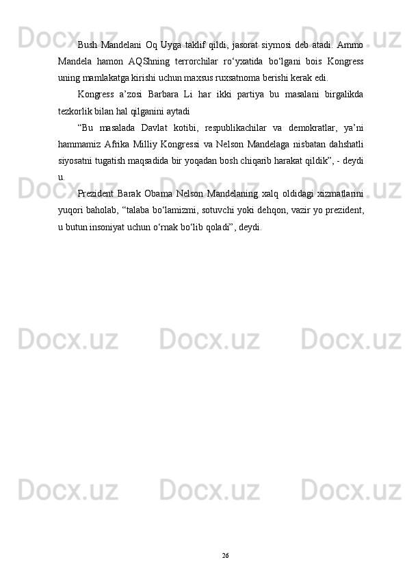 Bush   Mandelani   Oq   Uyga   taklif   qildi,   jasorat   siymosi   deb   atadi.   Ammo
Mandela   hamon   AQShning   terrorchilar   ro‘yxatida   bo‘lgani   bois   Kongress
uning mamlakatga kirishi uchun maxsus ruxsatnoma berishi kerak edi. 
Kongress   a’zosi   Barbara   Li   har   ikki   partiya   bu   masalani   birgalikda
tezkorlik bilan hal qilganini aytadi 
“Bu   masalada   Davlat   kotibi,   respublikachilar   va   demokratlar,   ya’ni
hammamiz   Afrika   Milliy   Kongressi   va   Nelson   Mandelaga   nisbatan   dahshatli
siyosatni tugatish maqsadida bir yoqadan bosh chiqarib harakat qildik”, - deydi
u. 
Prezident   Barak   Obama   Nelson   Mandelaning   xalq   oldidagi   xizmatlarini
yuqori baholab, “talaba bo‘lamizmi, sotuvchi yoki dehqon, vazir yo prezident,
u butun insoniyat uchun o‘rnak bo‘lib qoladi”, deydi. 
26 