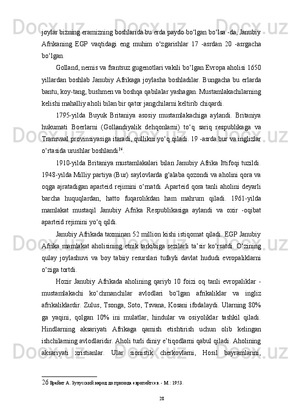 joylar bizning eramizning boshlarida bu erda paydo bo‘lgan bo‘lsa -da, Janubiy
Afrikaning   EGP   vaqtidagi   eng   muhim   o‘zgarishlar   17   -asrdan   20   -asrgacha
bo‘lgan. 
Golland, nemis va frantsuz gugenotlari vakili bo‘lgan Evropa aholisi 1650
yillardan boshlab  Janubiy  Afrikaga joylasha  boshladilar. Bungacha  bu erlarda
bantu, koy-tang, bushmen va boshqa qabilalar yashagan. Mustamlakachilarning
kelishi mahalliy aholi bilan bir qator jangchilarni keltirib chiqardi. 
1795-yilda   Buyuk   Britaniya   asosiy   mustamlakachiga   aylandi.   Britaniya
hukumati   Boerlarni   (Gollandiyalik   dehqonlarni)   to‘q   sariq   respublikaga   va
Transvaal provinsiyasiga itaradi, qullikni yo‘q qiladi. 19 -asrda bur va inglizlar
o‘rtasida urushlar boshlandi 26
. 
1910-yilda Britaniya mustamlakalari  bilan Janubiy Afrika Ittifoqi tuzildi.
1948-yilda Milliy partiya (Bur) saylovlarda g‘alaba qozondi va aholini qora va
oqga ajratadigan aparteid rejimini o‘rnatdi. Aparteid qora tanli  aholini deyarli
barcha   huquqlardan,   hatto   fuqarolikdan   ham   mahrum   qiladi.   1961-yilda
mamlakat   mustaqil   Janubiy   Afrika   Respublikasiga   aylandi   va   oxir   -oqibat
aparteid rejimini yo‘q qildi. 
Janubiy Afrikada taxminan 52 million kishi istiqomat qiladi. EGP Janubiy
Afrika mamlakat  aholisining  etnik tarkibiga sezilarli  ta’sir  ko‘rsatdi.  O‘zining
qulay   joylashuvi   va   boy   tabiiy   resurslari   tufayli   davlat   hududi   evropaliklarni
o‘ziga tortdi. 
Hozir   Janubiy   Afrikada   aholining   qariyb   10   foizi   oq   tanli   evropaliklar   -
mustamlakachi   ko‘chmanchilar   avlodlari   bo‘lgan   afrikaliklar   va   ingliz
afrikaliklardir. Zulus, Tsonga, Soto, Tsvana, Kosani ifodalaydi. Ularning 80%
ga   yaqini,   qolgan   10%   ini   mulatlar,   hindular   va   osiyoliklar   tashkil   qiladi.
Hindlarning   aksariyati   Afrikaga   qamish   etishtirish   uchun   olib   kelingan
ishchilarning avlodlaridir. Aholi turli diniy e’tiqodlarni qabul qiladi. Aholining
aksariyati   xristianlar.   Ular   sionistik   cherkovlarni,   Hosil   bayramlarini,
26  Брайнт А. Зулусский народ до прихода европейтсев. - М.: 1953. 
28 