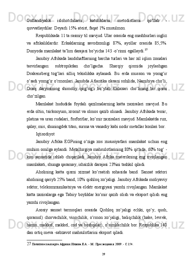 Gollandiyalik   islohotchilarni,   katoliklarni,   metodistlarni   qo‘llab   -
quvvatlaydilar. Deyarli 15% ateist, faqat 1% musulmon. 
Respublikada 11 ta rasmiy til mavjud. Ular orasida eng mashhurlari ingliz
va   afrikaliklardir.   Erkaklarning   savodxonligi   87%,   ayollar   orasida   85,5%.
Dunyoda mamlakat ta’lim darajasi bo‘yicha 143 -o‘rinni egallaydi. 27
 
Janubiy Afrikada landshaftlarning barcha turlari va har xil iqlim zonalari
tasvirlangan:   subtropikdan   cho‘lgacha.   Sharqiy   qismida   joylashgan
Drakensberg   tog‘lari   silliq   tekislikka   aylanadi.   Bu   erda   musson   va   yomg‘ir
o‘sadi   yomg‘ir   o‘rmonlari .  Janubda Atlantika okeani sohilida, Namibiya cho‘li,
Oranj   daryosining   shimoliy   qirg‘og‘i   bo‘ylab   Kalaxari   cho‘lining   bir   qismi
cho‘zilgan. 
Mamlakat   hududida   foydali   qazilmalarning   katta   zaxiralari   mavjud.   Bu
erda oltin, tsirkonyum, xromit va olmos qazib olinadi. Janubiy Afrikada temir,
platina va uran rudalari, fosforitlar, ko‘mir zaxiralari mavjud. Mamlakatda rux,
qalay, mis, shuningdek titan, surma va vanadiy kabi nodir metallar konlari bor. 
Iqtisodiyot 
Janubiy   Afrika   EGPining   o‘ziga   xos   xususiyatlari   mamlakat   uchun   eng
muhim omilga aylandi. Metallurgiya mahsulotlarining 80% qit'ada, 60% tog‘ -
kon   sanoatida   ishlab   chiqariladi.   Janubiy   Afrika   materikning   eng   rivojlangan
mamlakati, shunga qaramay, ishsizlik darajasi 23%ni tashkil qiladi. 
Aholining   katta   qismi   xizmat   ko‘rsatish   sohasida   band.   Sanoat   sektori
aholining qariyb 25% band, 10% qishloq xo‘jaligi. Janubiy Afrikada moliyaviy
sektor, telekommunikatsiya va elektr energiyasi yaxshi rivojlangan. Mamlakat
katta zaxiralarga ega   Tabiiy   boyliklar   ko‘mir qazib olish va eksport qilish eng
yaxshi rivojlangan. 
Asosiy   sanoat   tarmoqlari   orasida   Qishloq   xo‘jaligi   echki,   qo‘y,   qush,
qoramol)   chorvachilik,   vinochilik,   o‘rmon   xo‘jaligi,   baliqchilik   (hake,   levrek,
hamsi, makkel, makkel, cod va boshqalar), o‘simlikchilik bor. Respublika 140
dan ortiq meva -sabzavot mahsulotlarini eksport qiladi. 
27  Политическая карта Африки.Ильина.Е.А. - М.: Просвещения .2009. - С.154.  
29 