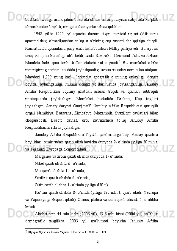 boshladi. Ustiga ustak jahon bozorida olmos narxi pasayishi natijasida ko‘plab
olmos konlari beqilib, minglab shaxtyorlar ishsiz qoldilar. 
1948--yilda   1990-   yillargacha   davom   etgan   aparteid   rejimi   (Afrikaans
aparteididan)   o‘rnatilgandan   so‘ng   u   o‘zining   eng   yuqori   cho‘qqisiga   chiqdi.
Kamsituvchi qonunlarni joriy etish tashabbuskori Milliy partiya edi. Bu siyosat
uzoq  va   qonli   kurashga   olib   keldi,  unda   Stiv  Biko,   Desmond   Tutu   va   Nelson
Mandela   kabi   qora   tanli   faollar   еtakchi   rol   o‘ynadi. 2
  Bu   mamlakat   afrika
materigining chekka janubida joylashganligi uchun shunday nom bilan atalgan.
Maydoni   1,222   ming   km 2  
.   Iqtisodiy   geografik   o‘rnining   qulayligi:   dengiz
boyida   joylashganligi,   muhim   dengiz   yo‘llari   ustida   joylashganligi.   Janubiy
Afrika   Respublikasi   iqlimiy   jihatdan   asosan   tropik   va   qisman   subtropik
mintaqalarda   joyldashgan.   Mamlakat   hududida   Drakon,   Kap   tog‘lari
joylashgan.   Asosiy   daryosi   OranjevaY.   Janubiy   Afrika   Respublikasi   quruqlik
orqali   Namibiya,   Botsvana,   Zimbabve,   Mozambik,   Svazilent   davlatlari   bilan
chegaradosh.   Lesoto   davlati   orol   ko‘rinishida   to‘liq   Janubiy   Afrika
Respublikasini ichida joylashgan. 
  Janubiy   Afrika   Respublikasi   foydali   qazilmalarga   boy.   Asosiy   qazilma
boyliklari: temir rudasi qazib olish boyicha dunyoda 9- o‘rinda (yiliga 30 mln t.
va  ѕ  qismini Evropaga eksport qiladi.). 
 Marganes va xrom qazib olishda dunyoda 1- o‘rinda; 
  Nikel qazib olishda 6- o‘rinda; 
  Mis qazib olishda 10- o‘rinda; 
  Fosforit qazib olishda 6- o‘rinda; 
  Oltin qazib olishda 1- o‘rinda (yiliga 630 t.) 
  Ko‘mir qazib olishda 8-  o‘rinda (yiliga 180 mln t. qazib oladi, Yevropa
va Yaponiyaga eksport qiladi). Olmos, platina va uran qazib olishda 1- o‘nlikka
kiradi. 
  Aholisi soni  44 mln kishi  (2003 yil), 47,3 mln kishi  (2006 yil) bo‘lib, u
demografik   tanglikda.   2003   yil   ma’lumoti   boyicha   Janubiy   Afrika
2  Шуҳрат Эргашев Жаҳон Тарихи.  III  қисм. –  T .: 2018. –  C . 471.
3 