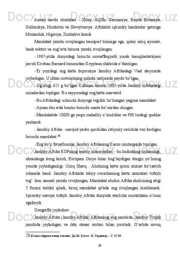 Asosiy   savdo   sheriklari   -   Xitoy,   AQSh,   Germaniya,   Buyuk   Britaniya,
Gollandiya, Hindiston va Shveytsariya. Afrikalik iqtisodiy hamkorlar qatoriga
Mozambik, Nigeriya, Zimbabve kiradi. 
Mamlakat  yaxshi  rivojlangan transport  tizimiga ega, qulay   soliq   siyosati ,
bank sektori va sug‘urta biznesi yaxshi rivojlangan. 
• 1967-yilda   dunyodagi   birinchi   muvaffaqiyatli   yurak   transplantatsiyasi
jarroh Kristian Barnard tomonidan Keyptaun shahrida o‘tkazilgan. 
• Er   yuzidagi   eng   katta   depressiya   Janubiy   Afrikadagi   Vaal   daryosida
joylashgan.  U ulkan meteoritning qulashi natijasida paydo bo‘lgan. 
• Og‘irligi   621   g  bo‘lgan  Cullinan   olmosi   1905-yilda   Janubiy   Afrikadagi
minalardan topilgan. Bu sayyoradagi eng katta marvarid. 
• Bu Afrikadagi uchinchi dunyoga tegishli bo‘lmagan yagona mamlakat. 
• Aynan shu еrda benzin birinchi marta ko‘mirdan olingan. 
• Mamlakatda 18000 ga yaqin mahalliy o‘simliklar va 900 turdagi qushlar
yashaydi. 
• Janubiy Afrika - mavjud yadro qurolidan ixtiyoriy ravishda voz kechgan
birinchi mamlakat. 28
 
• Eng ko‘p fotoalbomlar Janubiy Afrikaning Karoo mintaqasida topilgan. 
Janubiy Afrika EGPining asosiy xususiyatlari - bu hududning ixchamligi,
okeanlarga   keng   kirish,   Evropani   Osiyo   bilan   bog‘laydigan   dengiz   yo‘lining
yonida   joylashganligi.   Uzoq   Sharq . ..   Aholining   katta   qismi   xizmat   ko‘rsatish
sohasida   band.   Janubiy   Afrikada   tabiiy   resurslarning   katta   zaxiralari   tufayli
tog‘ -kon sanoati yaxshi rivojlangan. Mamlakat aholisi Afrika aholisining atigi
5   foizini   tashkil   qiladi,   biroq   mamlakat   qit'ada   eng   rivojlangan   hisoblanadi.
Iqtisodiy   mavqei   tufayli   Janubiy   Afrika   dunyoda  etarlicha   mustahkam   o‘rinni
egallaydi. 
Geografik joylashuv 
Janubiy Afrika (Janubiy Afrika) Afrikaning eng janubida, Janubiy Tropik
janubida   joylashgan   va   ikki   okean   suvlari   bilan   yuviladi.   G‘arbda   sovuq
28  Южная Африка и мир глазами. Дж.М. Кутзее. Н. Гордимер. - С. 87-89. 
30 