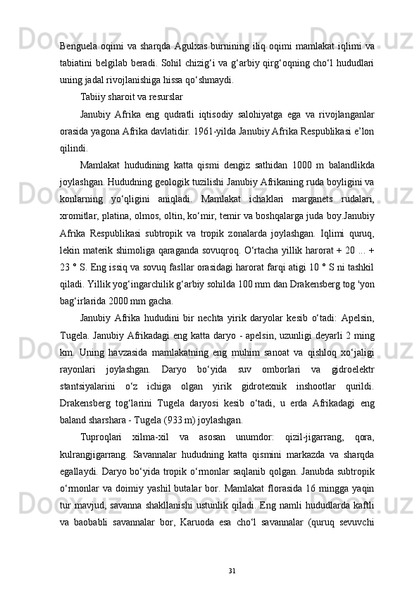 Benguela   oqimi   va   sharqda   Agulxas   burnining  iliq  oqimi   mamlakat   iqlimi   va
tabiatini belgilab beradi. Sohil chizig‘i va g‘arbiy qirg‘oqning cho‘l hududlari
uning jadal rivojlanishiga hissa qo‘shmaydi. 
Tabiiy sharoit va resurslar 
Janubiy   Afrika   eng   qudratli   iqtisodiy   salohiyatga   ega   va   rivojlanganlar
orasida yagona Afrika davlatidir. 1961-yilda Janubiy Afrika Respublikasi e’lon
qilindi. 
Mamlakat   hududining   katta   qismi   dengiz   sathidan   1000   m   balandlikda
joylashgan. Hududning geologik tuzilishi Janubiy Afrikaning ruda boyligini va
konlarning   yo‘qligini   aniqladi.   Mamlakat   ichaklari   marganets   rudalari,
xromitlar, platina, olmos, oltin, ko‘mir, temir va boshqalarga juda boy.Janubiy
Afrika   Respublikasi   subtropik   va   tropik   zonalarda   joylashgan.   Iqlimi   quruq,
lekin materik shimoliga qaraganda sovuqroq. O‘rtacha yillik harorat + 20 ... +
23 ° S. Eng issiq va sovuq fasllar orasidagi harorat farqi atigi 10 ° S ni tashkil
qiladi. Yillik yog‘ingarchilik g‘arbiy sohilda 100 mm dan Drakensberg tog 'yon
bag‘irlarida 2000 mm gacha. 
Janubiy   Afrika   hududini   bir   nechta   yirik   daryolar   kesib   o‘tadi:   Apelsin,
Tugela. Janubiy Afrikadagi  eng katta daryo - apelsin, uzunligi deyarli 2 ming
km.   Uning   havzasida   mamlakatning   eng   muhim   sanoat   va   qishloq   xo‘jaligi
rayonlari   joylashgan.   Daryo   bo‘yida   suv   omborlari   va   gidroelektr
stantsiyalarini   o‘z   ichiga   olgan   yirik   gidrotexnik   inshootlar   qurildi.
Drakensberg   tog‘larini   Tugela   daryosi   kesib   o‘tadi,   u   erda   Afrikadagi   eng
baland sharshara - Tugela (933 m) joylashgan. 
Tuproqlari   xilma-xil   va   asosan   unumdor:   qizil-jigarrang,   qora,
kulrangjigarrang.   Savannalar   hududning   katta   qismini   markazda   va   sharqda
egallaydi. Daryo bo‘yida tropik o‘rmonlar saqlanib qolgan. Janubda subtropik
o‘rmonlar   va   doimiy   yashil   butalar   bor.  Mamlakat   florasida   16  mingga   yaqin
tur   mavjud,   savanna   shakllanishi   ustunlik   qiladi.   Eng   namli   hududlarda   kaftli
va   baobabli   savannalar   bor,   Karuoda   esa   cho‘l   savannalar   (quruq   sevuvchi
31 