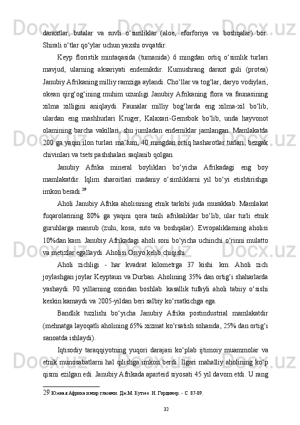 daraxtlar,   butalar   va   suvli   o‘simliklar   (aloe,   eforforiya   va   boshqalar)   bor.
Shirali o‘tlar qo‘ylar uchun yaxshi ovqatdir. 
Keyp   floristik   mintaqasida   (tumanida)   6   mingdan   ortiq   o‘simlik   turlari
mavjud,   ularning   aksariyati   endemikdir.   Kumushrang   daraxt   guli   (protea)
Janubiy Afrikaning milliy ramziga aylandi. Cho‘llar va tog‘lar, daryo vodiylari,
okean   qirg‘og‘ining   muhim   uzunligi   Janubiy   Afrikaning   flora   va   faunasining
xilma   xilligini   aniqlaydi.   Faunalar   milliy   bog‘larda   eng   xilma-xil   bo‘lib,
ulardan   eng   mashhurlari   Kruger,   Kalaxari-Gemsbok   bo‘lib,   unda   hayvonot
olamining   barcha   vakillari,   shu   jumladan   endemiklar   jamlangan.   Mamlakatda
200 ga yaqin ilon turlari ma’lum, 40 mingdan ortiq hasharotlar turlari, bezgak
chivinlari va tsets pashshalari saqlanib qolgan. 
Janubiy   Afrika   mineral   boyliklari   bo‘yicha   Afrikadagi   eng   boy
mamlakatdir.   Iqlim   sharoitlari   madaniy   o‘simliklarni   yil   bo‘yi   etishtirishga
imkon beradi. 29
 
Aholi  Janubiy  Afrika  aholisining  etnik tarkibi  juda  murakkab. Mamlakat
fuqarolarining   80%   ga   yaqini   qora   tanli   afrikaliklar   bo‘lib,   ular   turli   etnik
guruhlarga   mansub   (zulu,   kosa,   suto   va   boshqalar).   Evropaliklarning   aholisi
10%dan kam. Janubiy Afrikadagi aholi soni bo‘yicha uchinchi o‘rinni mulatto
va metizlar egallaydi. Aholisi Osiyo kelib chiqishi. 
Aholi   zichligi   -   har   kvadrat   kilometrga   37   kishi.   km.   Aholi   zich
joylashgan joylar Keyptaun va Durban. Aholining 35% dan ortig‘i shaharlarda
yashaydi.   90   yillarning   oxiridan   boshlab.   kasallik   tufayli   aholi   tabiiy   o‘sishi
keskin kamaydi va 2005-yildan beri salbiy ko‘rsatkichga ega. 
Bandlik   tuzilishi   bo‘yicha   Janubiy   Afrika   postindustrial   mamlakatdir
(mehnatga layoqatli aholining 65% xizmat ko‘rsatish sohasida, 25% dan ortig‘i
sanoatda ishlaydi). 
Iqtisodiy   taraqqiyotning   yuqori   darajasi   ko‘plab   ijtimoiy   muammolar   va
etnik  munosabatlarni   hal   qilishga   imkon   berdi.  Ilgari   mahalliy  aholining   ko‘p
qismi ezilgan edi. Janubiy Afrikada aparteid siyosati 45 yil davom etdi. U rang
29  Южная Африка и мир глазами. Дж.М. Кутзее. Н. Гордимер. - С. 87-89. 
32 