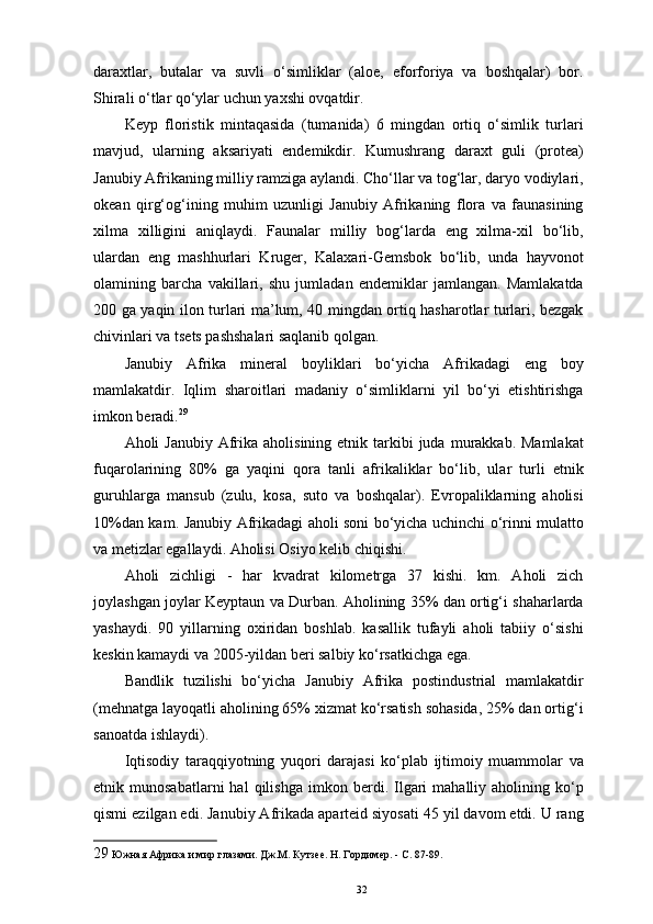 daraxtlar,   butalar   va   suvli   o‘simliklar   (aloe,   eforforiya   va   boshqalar)   bor.
Shirali o‘tlar qo‘ylar uchun yaxshi ovqatdir. 
Keyp   floristik   mintaqasida   (tumanida)   6   mingdan   ortiq   o‘simlik   turlari
mavjud,   ularning   aksariyati   endemikdir.   Kumushrang   daraxt   guli   (protea)
Janubiy Afrikaning milliy ramziga aylandi. Cho‘llar va tog‘lar, daryo vodiylari,
okean   qirg‘og‘ining   muhim   uzunligi   Janubiy   Afrikaning   flora   va   faunasining
xilma   xilligini   aniqlaydi.   Faunalar   milliy   bog‘larda   eng   xilma-xil   bo‘lib,
ulardan   eng   mashhurlari   Kruger,   Kalaxari-Gemsbok   bo‘lib,   unda   hayvonot
olamining   barcha   vakillari,   shu   jumladan   endemiklar   jamlangan.   Mamlakatda
200 ga yaqin ilon turlari ma’lum, 40 mingdan ortiq hasharotlar turlari, bezgak
chivinlari va tsets pashshalari saqlanib qolgan. 
Janubiy   Afrika   mineral   boyliklari   bo‘yicha   Afrikadagi   eng   boy
mamlakatdir.   Iqlim   sharoitlari   madaniy   o‘simliklarni   yil   bo‘yi   etishtirishga
imkon beradi. 29
 
Aholi  Janubiy  Afrika  aholisining  etnik tarkibi  juda  murakkab. Mamlakat
fuqarolarining   80%   ga   yaqini   qora   tanli   afrikaliklar   bo‘lib,   ular   turli   etnik
guruhlarga   mansub   (zulu,   kosa,   suto   va   boshqalar).   Evropaliklarning   aholisi
10%dan kam. Janubiy Afrikadagi aholi soni bo‘yicha uchinchi o‘rinni mulatto
va metizlar egallaydi. Aholisi Osiyo kelib chiqishi. 
Aholi   zichligi   -   har   kvadrat   kilometrga   37   kishi.   km.   Aholi   zich
joylashgan joylar Keyptaun va Durban. Aholining 35% dan ortig‘i shaharlarda
yashaydi.   90   yillarning   oxiridan   boshlab.   kasallik   tufayli   aholi   tabiiy   o‘sishi
keskin kamaydi va 2005-yildan beri salbiy ko‘rsatkichga ega. 
Bandlik   tuzilishi   bo‘yicha   Janubiy   Afrika   postindustrial   mamlakatdir
(mehnatga layoqatli aholining 65% xizmat ko‘rsatish sohasida, 25% dan ortig‘i
sanoatda ishlaydi). 
Iqtisodiy   taraqqiyotning   yuqori   darajasi   ko‘plab   ijtimoiy   muammolar   va
etnik  munosabatlarni   hal   qilishga   imkon   berdi.  Ilgari   mahalliy  aholining   ko‘p
qismi ezilgan edi. Janubiy Afrikada aparteid siyosati 45 yil davom etdi. U rang
29  Южная Африка и мир глазами. Дж.М. Кутзее. Н. Гордимер. - С. 87-89. 
32