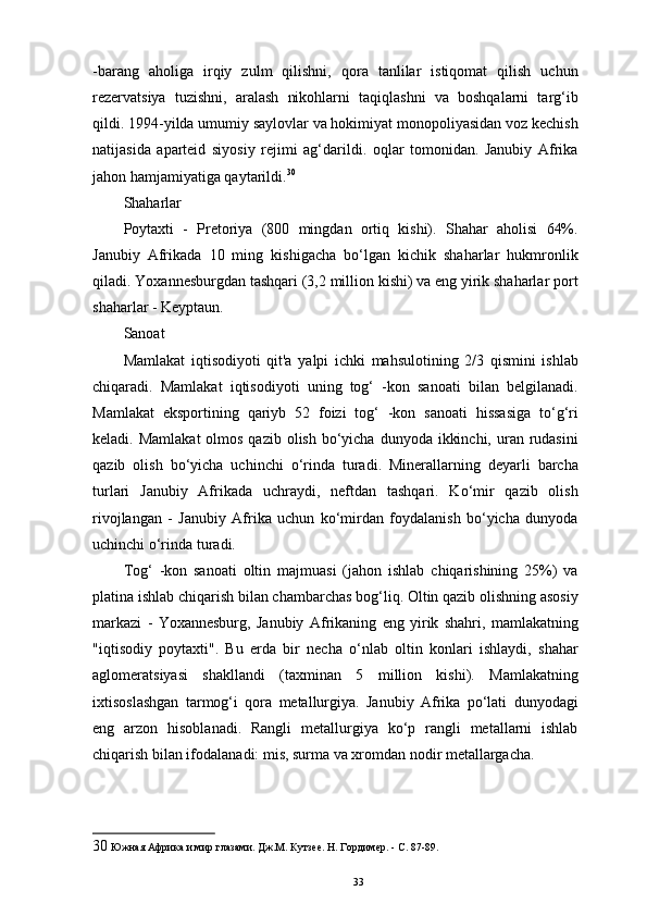 -barang   aholiga   irqiy   zulm   qilishni,   qora   tanlilar   istiqomat   qilish   uchun
rezervatsiya   tuzishni,   aralash   nikohlarni   taqiqlashni   va   boshqalarni   targ‘ib
qildi. 1994-yilda umumiy saylovlar va hokimiyat monopoliyasidan voz kechish
natijasida   aparteid   siyosiy   rejimi   ag‘darildi.   oqlar   tomonidan.   Janubiy   Afrika
jahon hamjamiyatiga qaytarildi. 30
 
Shaharlar 
Poytaxti   -   Pretoriya   (800   mingdan   ortiq   kishi).   Shahar   aholisi   64%.
Janubiy   Afrikada   10   ming   kishigacha   bo‘lgan   kichik   shaharlar   hukmronlik
qiladi. Yoxannesburgdan tashqari (3,2 million kishi) va eng yirik shaharlar port
shaharlar - Keyptaun. 
Sanoat 
Mamlakat   iqtisodiyoti   qit'a   yalpi   ichki   mahsulotining   2/3   qismini   ishlab
chiqaradi.   Mamlakat   iqtisodiyoti   uning   tog‘   -kon   sanoati   bilan   belgilanadi.
Mamlakat   eksportining   qariyb   52   foizi   tog‘   -kon   sanoati   hissasiga   to‘g‘ri
keladi. Mamlakat  olmos qazib olish  bo‘yicha dunyoda  ikkinchi,  uran rudasini
qazib   olish   bo‘yicha   uchinchi   o‘rinda   turadi.   Minerallarning   deyarli   barcha
turlari   Janubiy   Afrikada   uchraydi,   neftdan   tashqari.   Ko‘mir   qazib   olish
rivojlangan   -   Janubiy   Afrika   uchun   ko‘mirdan   foydalanish   bo‘yicha   dunyoda
uchinchi o‘rinda turadi. 
Tog‘   -kon   sanoati   oltin   majmuasi   (jahon   ishlab   chiqarishining   25%)   va
platina ishlab chiqarish bilan chambarchas bog‘liq. Oltin qazib olishning asosiy
markazi   -   Yoxannesburg,   Janubiy   Afrikaning   eng   yirik   shahri,   mamlakatning
"iqtisodiy   poytaxti".   Bu   erda   bir   necha   o‘nlab   oltin   konlari   ishlaydi,   shahar
aglomeratsiyasi   shakllandi   (taxminan   5   million   kishi).   Mamlakatning
ixtisoslashgan   tarmog‘i   qora   metallurgiya.   Janubiy   Afrika   po‘lati   dunyodagi
eng   arzon   hisoblanadi.   Rangli   metallurgiya   ko‘p   rangli   metallarni   ishlab
chiqarish bilan ifodalanadi: mis, surma va xromdan nodir metallargacha. 
30  Южная Африка и мир глазами. Дж.М. Кутзее. Н. Гордимер. - С. 87-89.
33 