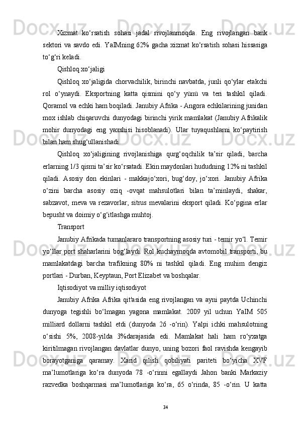 Xizmat   ko‘rsatish   sohasi   jadal   rivojlanmoqda.   Eng   rivojlangan   bank
sektori va savdo edi. YaIMning 62% gacha xizmat ko‘rsatish sohasi  hissasiga
to‘g‘ri keladi. 
Qishloq xo‘jaligi   
Qishloq   xo‘jaligida   chorvachilik,   birinchi   navbatda,   junli   qo‘ylar   etakchi
rol   o‘ynaydi.   Eksportning   katta   qismini   qo‘y   yünü   va   teri   tashkil   qiladi.
Qoramol va echki ham boqiladi. Janubiy Afrika - Angora echkilarining junidan
mox ishlab chiqaruvchi  dunyodagi birinchi yirik mamlakat  (Janubiy Afrikalik
mohir   dunyodagi   eng   yaxshisi   hisoblanadi).   Ular   tuyaqushlarni   ko‘paytirish
bilan ham shug‘ullanishadi. 
Qishloq   xo‘jaligining   rivojlanishiga   qurg‘oqchilik   ta’sir   qiladi,   barcha
erlarning 1/3 qismi ta’sir ko‘rsatadi. Ekin maydonlari hududning 12% ni tashkil
qiladi.   Asosiy   don   ekinlari   -   makkajo‘xori,   bug‘doy,   jo‘xori.   Janubiy   Afrika
o‘zini   barcha   asosiy   oziq   -ovqat   mahsulotlari   bilan   ta’minlaydi,   shakar,
sabzavot,   meva   va   rezavorlar,  sitrus   mevalarini   eksport   qiladi.   Ko‘pgina   erlar
bepusht va doimiy o‘g‘itlashga muhtoj. 
Transport 
Janubiy Afrikada tumanlararo transportning asosiy turi - temir yo‘l. Temir
yo‘llar port shaharlarini bog‘laydi. Rol kuchaymoqda   avtomobil   transporti ,   bu
mamlakatdagi   barcha   trafikning   80%   ni   tashkil   qiladi.   Eng   muhim   dengiz
portlari - Durban, Keyptaun, Port Elizabet va boshqalar. 
Iqtisodiyot va milliy iqtisodiyot 
Janubiy   Afrika   Afrika   qit'asida   eng   rivojlangan   va   ayni   paytda   Uchinchi
dunyoga   tegishli   bo‘lmagan   yagona   mamlakat.   2009   yil   uchun   YaIM   505
milliard   dollarni   tashkil   etdi   (dunyoda   26   -o‘rin).   Yalpi   ichki   mahsulotning
o‘sishi   5%,   2008-yilda   3%darajasida   edi.   Mamlakat   hali   ham   ro‘yxatga
kiritilmagan rivojlangan davlatlar  dunyo, uning bozori  faol  ravishda kengayib
borayotganiga   qaramay.   Xarid   qilish   qobiliyati   pariteti   bo‘yicha   XVF
ma’lumotlariga   ko‘ra   dunyoda   78   -o‘rinni   egallaydi   Jahon   banki   Markaziy
razvedka   boshqarmasi   ma’lumotlariga   ko‘ra,   65   o‘rinda,   85   -o‘rin.   U   katta
34 