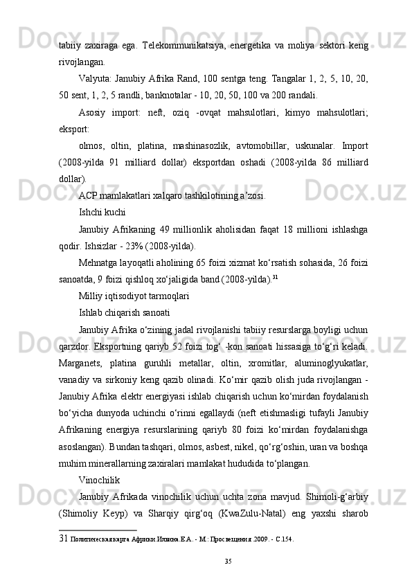 tabiiy   zaxiraga   ega.   Telekommunikatsiya,   energetika   va   moliya   sektori   keng
rivojlangan. 
Valyuta: Janubiy Afrika Rand, 100 sentga teng. Tangalar 1, 2, 5, 10, 20,
50 sent, 1, 2, 5 randli, banknotalar - 10, 20, 50, 100 va 200 randali. 
Asosiy   import:   neft,   oziq   -ovqat   mahsulotlari,   kimyo   mahsulotlari;
eksport: 
olmos,   oltin,   platina,   mashinasozlik,   avtomobillar,   uskunalar.   Import
(2008-yilda   91   milliard   dollar)   eksportdan   oshadi   (2008-yilda   86   milliard
dollar). 
ACP mamlakatlari xalqaro tashkilotining a’zosi. 
Ishchi kuchi 
Janubiy   Afrikaning   49   millionlik   aholisidan   faqat   18   millioni   ishlashga
qodir. Ishsizlar - 23% (2008-yilda). 
Mehnatga layoqatli aholining 65 foizi xizmat ko‘rsatish sohasida, 26 foizi
sanoatda, 9 foizi qishloq xo‘jaligida band (2008-yilda). 31
 
Milliy iqtisodiyot tarmoqlari 
Ishlab chiqarish sanoati 
Janubiy Afrika o‘zining jadal rivojlanishi tabiiy resurslarga boyligi uchun
qarzdor. Eksportning qariyb 52 foizi tog‘ -kon sanoati hissasiga to‘g‘ri keladi.
Marganets,   platina   guruhli   metallar,   oltin,   xromitlar,   aluminoglyukatlar,
vanadiy va sirkoniy keng qazib olinadi. Ko‘mir qazib olish juda rivojlangan -
Janubiy Afrika elektr energiyasi ishlab chiqarish uchun ko‘mirdan foydalanish
bo‘yicha dunyoda uchinchi o‘rinni egallaydi (neft etishmasligi  tufayli Janubiy
Afrikaning   energiya   resurslarining   qariyb   80   foizi   ko‘mirdan   foydalanishga
asoslangan). Bundan tashqari, olmos, asbest, nikel, qo‘rg‘oshin, uran va boshqa
muhim minerallarning zaxiralari mamlakat hududida to‘plangan. 
Vinochilik 
Janubiy   Afrikada   vinochilik   uchun   uchta   zona   mavjud.   Shimoli-g‘arbiy
(Shimoliy   Keyp)   va   Sharqiy   qirg‘oq   (KwaZulu-Natal)   eng   yaxshi   sharob
31  Политическая карта Африки.Ильина.Е.А. - М.: Просвещения .2009. - С.154.
35 