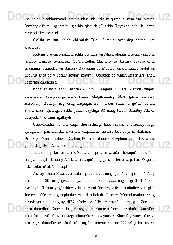 manbalari hisoblanmaydi, chunki ular juda issiq va quruq iqlimga ega. Ammo
Janubiy   Afrikaning   janubi   -g‘arbiy   qismida   (G‘arbiy   Keyp)   vinochilik   uchun
ajoyib iqlim mavjud. 
Go‘sht   va   sut   ishlab   chiqarish   Erkin   Shtat   viloyatining   shimoli   va
sharqida, 
Xoteng   provinsiyasining   ichki   qismida   va   Mpumalanga   provinsiyasining
janubiy qismida joylashgan. Go‘sht  zotlari Shimoliy va Sharqiy Keypda keng
tarqalgan.   Shimoliy   va   Sharqiy   Keypning   qurg‘oqchil   erlari,   Erkin   davlat   va
Mpumalanga   qo‘y   boqish   joylari   mavjud.   Qoraxon   qo‘ylarining   terilari   jahon
bozoriga chiqariladi. 
Echkilar   ko‘p   sonli,   asosan   -   75%   -   Angora,   junlari   G‘arbda   yuqori
baholanadi   (dunyodagi   mox   ishlab   chiqarishning   50%   gacha   Janubiy
Afrikada).   Boshqa   eng   keng   tarqalgan   zot   -   Boer   echki,   u   go‘sht   uchun
etishtiriladi.   Qirqilgan   echki   junidan   (yiliga   92   ming   tonna)   Janubiy   Afrika
dunyoda 4 -o‘rinni egallaydi. 
Chorvachilik   va   cho‘chqa   chorvachiligi   kabi   asosan   substektsiyalarga
qaraganda,   parrandachilik   va   cho‘chqachilik   intensiv   bo‘lib,   yirik   shaharlar   -
Pretoriya, Yoxannesburg, Durban, Pietermaritsburg, Keyptaun va Port Elizabet
yaqinidagi fermalarda keng tarqalgan. 
IN   oxirgi   yillar -   asosan  Erkin davlat  provinsiyasida - tuyaqushchilik  faol
rivojlanmoqda. Janubiy Afrikadan bu qushning go‘shti, terisi va patlari eksporti
asta -sekin o‘sib bormoqda. 
Asosiy   zona-KwaZulu-Natal   provinsiyasining   janubiy   qismi.   Tabiiy
o‘rmonlar   180   ming   gektarni,   ya’ni   mamlakat   hududining   atigi   0,14   foizini
egallaydi.   Tijorat   yog‘ochining  katta   qismi   Janubiy   Afrika  hududining   atigi   1
foizini tashkil etadigan plantatsiyalardan keladi. O‘rmon "plantatsiyalari" ning
qariyb yarmida qarag‘ay, 40% evkalipt va 10% mimoza bilan ekilgan. Sariq va
qora   daraxtlar,   Cape   dafna,   Assegay   va   Kamassi   ham   o‘stiriladi.   Daraxtlar
o‘rtacha 20 yil  ichida sotuvga chiqariladi  - bu jarayon Shimoliy yarim  sharda
o‘sadigan   daraxtlardan   farqli   o‘laroq,   bu   jarayon   80   dan   100   yilgacha   davom
36 