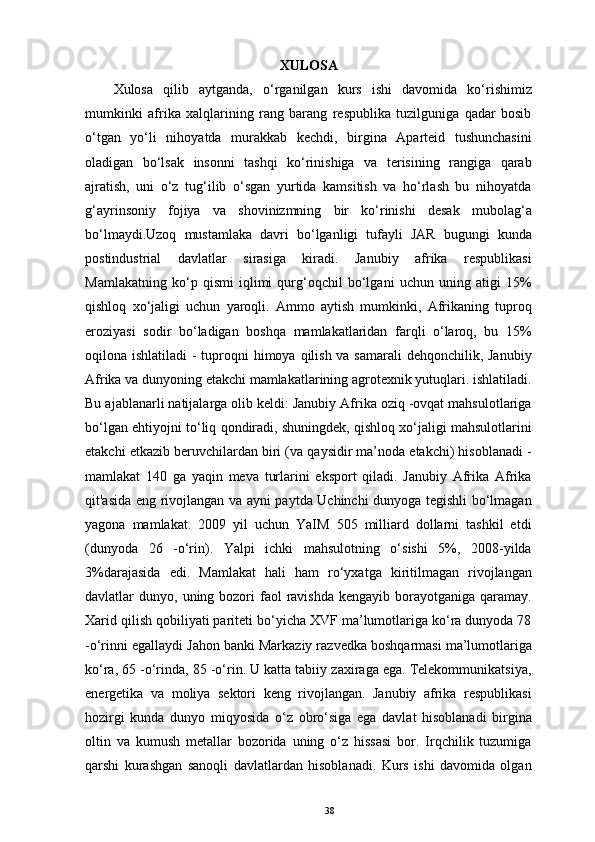 XULOSA
Xulosa   qilib   aytganda,   o‘rganilgan   kurs   ishi   davomida   ko‘rishimiz
mumkinki   afrika   xalqlarining   rang   barang   respublika   tuzilguniga   qadar   bosib
o‘tgan   yo‘li   nihoyatda   murakkab   kechdi,   birgina   Aparteid   tushunchasini
oladigan   bo‘lsak   insonni   tashqi   ko‘rinishiga   va   terisining   rangiga   qarab
ajratish,   uni   o‘z   tug‘ilib   o‘sgan   yurtida   kamsitish   va   ho‘rlash   bu   nihoyatda
g‘ayrinsoniy   fojiya   va   shovinizmning   bir   ko‘rinishi   desak   mubolag‘a
bo‘lmaydi.Uzoq   mustamlaka   davri   bo‘lganligi   tufayli   JAR   bugungi   kunda
postindustrial   davlatlar   sirasiga   kiradi.   Janubiy   afrika   respublikasi
Mamlakatning   ko‘p   qismi   iqlimi   qurg‘oqchil   bo‘lgani   uchun   uning   atigi   15%
qishloq   xo‘jaligi   uchun   yaroqli.   Ammo   aytish   mumkinki,   Afrikaning   tuproq
eroziyasi   sodir   bo‘ladigan   boshqa   mamlakatlaridan   farqli   o‘laroq,   bu   15%
oqilona ishlatiladi  - tuproqni himoya qilish va samarali  dehqonchilik, Janubiy
Afrika va dunyoning etakchi mamlakatlarining agrotexnik yutuqlari. ishlatiladi.
Bu ajablanarli natijalarga olib keldi: Janubiy Afrika oziq -ovqat mahsulotlariga
bo‘lgan ehtiyojni to‘liq qondiradi, shuningdek, qishloq xo‘jaligi mahsulotlarini
еtakchi etkazib beruvchilardan biri (va qaysidir ma’noda etakchi) hisoblanadi -
mamlakat   140   ga   yaqin   meva   turlarini   eksport   qiladi.   Janubiy   Afrika   Afrika
qit'asida eng rivojlangan va ayni paytda Uchinchi dunyoga tegishli bo‘lmagan
yagona   mamlakat.   2009   yil   uchun   YaIM   505   milliard   dollarni   tashkil   etdi
(dunyoda   26   -o‘rin).   Yalpi   ichki   mahsulotning   o‘sishi   5%,   2008-yilda
3%darajasida   edi.   Mamlakat   hali   ham   ro‘yxatga   kiritilmagan   rivojlangan
davlatlar  dunyo,  uning bozori  faol  ravishda  kengayib  borayotganiga qaramay.
Xarid qilish qobiliyati pariteti bo‘yicha XVF ma’lumotlariga ko‘ra dunyoda 78
-o‘rinni egallaydi Jahon banki Markaziy razvedka boshqarmasi ma’lumotlariga
ko‘ra, 65 -o‘rinda, 85 -o‘rin. U katta tabiiy zaxiraga ega. Telekommunikatsiya,
energetika   va   moliya   sektori   keng   rivojlangan.   Janubiy   afrika   respublikasi
hozirgi   kunda   dunyo   miqyosida   o‘z   obro‘siga   ega   davlat   hisoblanadi   birgina
oltin   va   kumush   metallar   bozorida   uning   o‘z   hissasi   bor.   Irqchilik   tuzumiga
qarshi   kurashgan   sanoqli   davlatlardan   hisoblanadi.   Kurs   ishi   davomida   olgan
38 