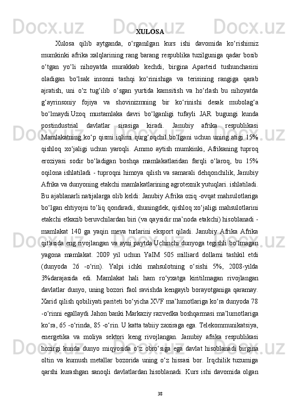 XULOSA
Xulosa   qilib   aytganda,   o‘rganilgan   kurs   ishi   davomida   ko‘rishimiz
mumkinki   afrika   xalqlarining   rang   barang   respublika   tuzilguniga   qadar   bosib
o‘tgan   yo‘li   nihoyatda   murakkab   kechdi,   birgina   Aparteid   tushunchasini
oladigan   bo‘lsak   insonni   tashqi   ko‘rinishiga   va   terisining   rangiga   qarab
ajratish,   uni   o‘z   tug‘ilib   o‘sgan   yurtida   kamsitish   va   ho‘rlash   bu   nihoyatda
g‘ayrinsoniy   fojiya   va   shovinizmning   bir   ko‘rinishi   desak   mubolag‘a
bo‘lmaydi.Uzoq   mustamlaka   davri   bo‘lganligi   tufayli   JAR   bugungi   kunda
postindustrial   davlatlar   sirasiga   kiradi.   Janubiy   afrika   respublikasi
Mamlakatning   ko‘p   qismi   iqlimi   qurg‘oqchil   bo‘lgani   uchun   uning   atigi   15%
qishloq   xo‘jaligi   uchun   yaroqli.   Ammo   aytish   mumkinki,   Afrikaning   tuproq
eroziyasi   sodir   bo‘ladigan   boshqa   mamlakatlaridan   farqli   o‘laroq,   bu   15%
oqilona ishlatiladi  - tuproqni himoya qilish va samarali  dehqonchilik, Janubiy
Afrika va dunyoning etakchi mamlakatlarining agrotexnik yutuqlari. ishlatiladi.
Bu ajablanarli natijalarga olib keldi: Janubiy Afrika oziq -ovqat mahsulotlariga
bo‘lgan ehtiyojni to‘liq qondiradi, shuningdek, qishloq xo‘jaligi mahsulotlarini
еtakchi etkazib beruvchilardan biri (va qaysidir ma’noda etakchi) hisoblanadi -
mamlakat   140   ga   yaqin   meva   turlarini   eksport   qiladi.   Janubiy   Afrika   Afrika
qit'asida eng rivojlangan va ayni paytda Uchinchi dunyoga tegishli bo‘lmagan
yagona   mamlakat.   2009   yil   uchun   YaIM   505   milliard   dollarni   tashkil   etdi
(dunyoda   26   -o‘rin).   Yalpi   ichki   mahsulotning   o‘sishi   5%,   2008-yilda
3%darajasida   edi.   Mamlakat   hali   ham   ro‘yxatga   kiritilmagan   rivojlangan
davlatlar  dunyo,  uning bozori  faol  ravishda  kengayib  borayotganiga qaramay.
Xarid qilish qobiliyati pariteti bo‘yicha XVF ma’lumotlariga ko‘ra dunyoda 78
-o‘rinni egallaydi Jahon banki Markaziy razvedka boshqarmasi ma’lumotlariga
ko‘ra, 65 -o‘rinda, 85 -o‘rin. U katta tabiiy zaxiraga ega. Telekommunikatsiya,
energetika   va   moliya   sektori   keng   rivojlangan.   Janubiy   afrika   respublikasi
hozirgi   kunda   dunyo   miqyosida   o‘z   obro‘siga   ega   davlat   hisoblanadi   birgina
oltin   va   kumush   metallar   bozorida   uning   o‘z   hissasi   bor.   Irqchilik   tuzumiga
qarshi   kurashgan   sanoqli   davlatlardan   hisoblanadi.   Kurs   ishi   davomida   olgan
38