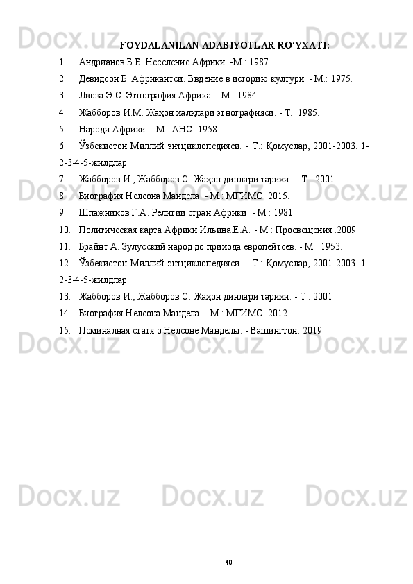 FOYDALANILAN  ADABIYOTLAR  RO‘YXATI : 
1. Андрианов Б.Б. Неселение Африки. -М.: 1987. 
2. Девидсон Б. Африкантси. Ввдение в историю култури. - М.: 1975. 
3. Лвова Э.С. Этнография Африка. - М.: 1984. 
4. Жабборов И.М. Жаҳон халқлари этнографияси. - Т.: 1985. 
5. Народи Африки. - М.: АНС. 1958. 
6. Ўзбекистон Миллий энтциклопедияси.  - Т.:  Қомуслар, 2001-2003. 1-
2-3-4-5-жилдлар.
7. Жабборов И., Жабборов С. Жаҳон динлари тарихи. – Т.: 2001. 
8. Биография Нелсона Мандела. - М.: МГИМО. 2015. 
9. Шпажников Г.А. Религии стран Африки. - М.: 1981.
10. Политическая карта Африки.Ильина.Е.А. - М.: Просвещения .2009. 
11. Брайнт А. Зулусский народ до прихода европейтсев. - М.: 1953. 
12. Ўзбекистон Миллий энтциклопедияси.  - Т.:  Қомуслар, 2001-2003. 1-
2-3-4-5-жилдлар.
13. Жабборов И., Жабборов С. Жаҳон динлари тарихи. - Т.: 2001
14. Биография Нелсона Мандела. - М.: МГИМО. 2012. 
15. Поминалная статя о Нелсоне Манделы. - Вашингтон: 2019. 
40 