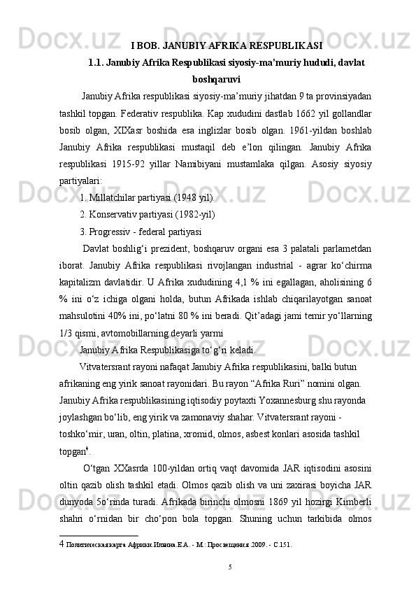 I BOB. JANUBIY AFRIKA RESPUBLIKASI 
1.1. Janubiy Afrika Respublikasi siyosiy-ma’muriy hududi, davlat
boshqaruvi
 Janubiy Afrika respublikasi siyosiy-ma’muriy jihatdan 9 ta provinsiyadan
tashkil topgan. Federativ respublika. Kap xududini dastlab 1662 yil gollandlar
bosib   olgan,   XIXasr   boshida   esa   inglizlar   bosib   olgan.   1961-yildan   boshlab
Janubiy   Afrika   respublikasi   mustaqil   deb   e’lon   qilingan.   Janubiy   Afrika
respublikasi   1915-92   yillar   Namibiyani   mustamlaka   qilgan.   Asosiy   siyosiy
partiyalari: 
1. Millatchilar partiyasi (1948 yil).
2. Konservativ partiyasi (1982-yil)
3. Progressiv - federal partiyasi 
  Davlat   boshlig‘i   prezident,   boshqaruv   organi   esa   3   palatali   parlametdan
iborat.   Janubiy   Afrika   respublikasi   rivojlangan   industrial   -   agrar   ko‘chirma
kapitalizm   davlatidir.  U   Afrika  xududining  4,1  %  ini  egallagan,   aholisining  6
%   ini   o‘z   ichiga   olgani   holda,   butun   Afrikada   ishlab   chiqarilayotgan   sanoat
mahsulotini 40% ini, po‘latni 80 % ini beradi. Qit’adagi jami temir yo‘llarning
1/3 qismi, avtomobillarning deyarli yarmi 
Janubiy Afrika Respublikasiga to‘g‘ri keladi. 
Vitvatersrant rayoni nafaqat Janubiy Afrika respublikasini, balki butun 
afrikaning eng yirik sanoat rayonidari. Bu rayon “Afrika Ruri” nomini olgan. 
Janubiy Afrika respublikasining iqtisodiy poytaxti Yoxannesburg shu rayonda 
joylashgan bo‘lib, eng yirik va zamonaviy shahar. Vitvatersrant rayoni - 
toshko‘mir, uran, oltin, platina, xromid, olmos, asbest konlari asosida tashkil 
topgan 4
. 
  O‘tgan   XXasrda   100-yildan   ortiq   vaqt   davomida   JAR   iqtisodini   asosini
oltin qazib olish tashkil etadi. Olmos qazib olish va uni zaxirasi boyicha JAR
dunyoda 5o‘rinda turadi. Afrikada birinchi olmosni  1869 yil  hozirgi  Kimberli
shahri   o‘rnidan   bir   cho‘pon   bola   topgan.   Shuning   uchun   tarkibida   olmos
4  Политическая карта Африки.Ильина.Е.А. - М.: Просвещения .2009. - С.151. 
5 