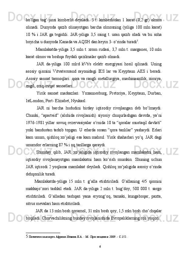 bo‘lgan   tog‘   jinsi   kimberlit   deyiladi.   3   t.   kimberlitdan   1   karat   (0,2   gr)   olmos
olinadi.   Dunyoda   qazib   olinayotgan   barcha   olmosning   (yiliga   100   mln   karat)
10   %   i   JAR   ga   tegishli.   JAR-yiliga   3,5   ming   t.   uran   qazib   oladi   va   bu   soha
boyicha u dunyoda Kanada va AQSH dan keyin 3- o‘rinda turadi 5
.
  Mamlakatda-yiliga 3,5 mln t. xrom rudasi, 3,7 mln t. marganes, 10 mln
karat olmos va boshqa foydali qazilmalar qazib olinadi. 
  JAR   da-yiliga   100   mlrd   kVt/s   elektr   energiyasi   hosil   qilinadi.   Uning
asosiy   qismini   Vitvatersrand   rayonidagi   IES   lar   va   Keyptaun   AES   i   beradi.
Asosiy  sanoat  tarmoqlari:  qora va  rangli  metallurgiya, mashinasozlik,  ximiya,
engil, oziq-ovqat sanoatlari. 
  Yirik   sanoat   markazlari:   Yoxannesburg,   Pretoriya,   Keyptaun,   Durban,
IstLondon, Port- Elizabet, Nyukasl. 
  JAR   ni   barcha   hududini   birday   iqtisodiy   rivojlangan   deb   bo‘lmaydi.
Chunki,   “aparteid”   (alohida   rivojlanish)   siyosiy   chuqurlashgan   davrda,   ya’ni
1976-1981 yillar sovuq rezervasiyalar o‘rnida 10 ta “qoralar mustaqil davlati”
yoki  bandustan tarkib topgan. U erlarda sosan  “qora tanlilar”  yashaydi. Erlari
kam unum, qishloq xo‘jaligi esa kam mahsul. Yirik shaharlari yo‘q. JAR dagi
unumdor erlarning 87 % i oq tanllarga qaraydi. 
  Shunday   qilib,   JAR   xo‘jaligida   iqtisodiy   rivojlangan   mamlakatni   ham,
iqtisodiy   rivojlanayotgan   mamlakatni   ham   ko‘rish   mumkin.   Shuning   uchun
JAR iqtisodi 2 yoqlama mamlakat deyiladi. Qishloq xo‘jaligida asosiy o‘rinda
dehqonilik turadi. 
Mamlakatda-yiliga   15   mln   t.   g‘alla   etishtiriladi.   G‘allaning   4/5   qismini
makkajo‘xori   tashkil   etadi.   JAR   da-yiliga   2   mln   t.   bug‘doy,   500   000   t.   sargo
etishtiriladi.   G‘alladan   tashqari   yana   eryong‘oq,   tamaki,   kungaboqar,   paxta,
sitrus mevalari ham etishtiriladi. 
 JAR da 13 mln bosh qoramol, 31 mln bosh qoy, 1,5 mln bosh cho‘chqalar
boqiladi. Chorvachilikning bunday rivojlanishida Evropaliklarning roli yuqori. 
5  Политическая карта Африки.Ильина.Е.А. - М.: Просвещения .2009. - С.152. 
6 