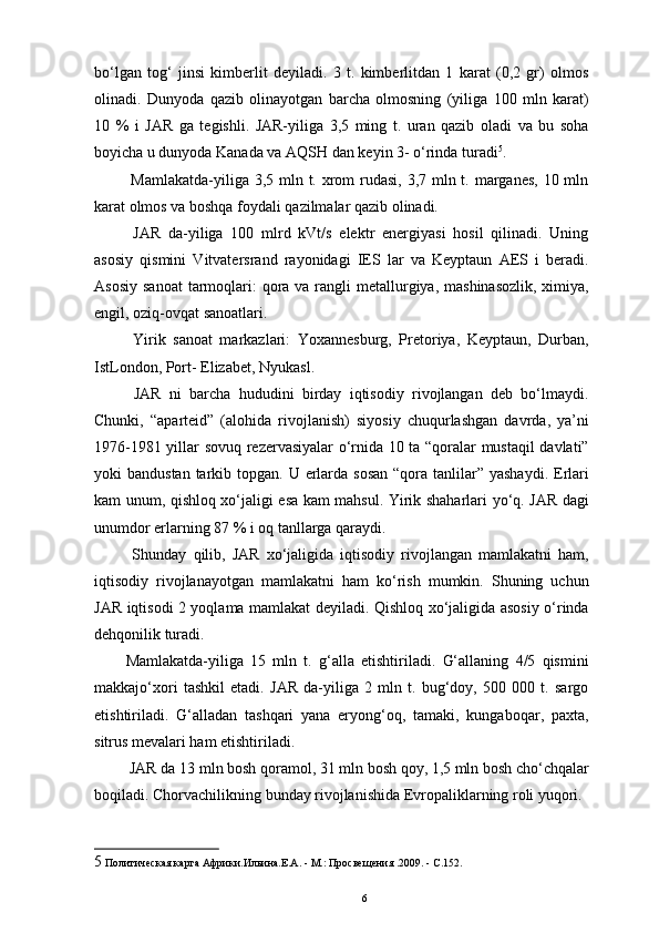 bo‘lgan   tog‘   jinsi   kimberlit   deyiladi.   3   t.   kimberlitdan   1   karat   (0,2   gr)   olmos
olinadi.   Dunyoda   qazib   olinayotgan   barcha   olmosning   (yiliga   100   mln   karat)
10   %   i   JAR   ga   tegishli.   JAR-yiliga   3,5   ming   t.   uran   qazib   oladi   va   bu   soha
boyicha u dunyoda Kanada va AQSH dan keyin 3- o‘rinda turadi 5
.
  Mamlakatda-yiliga 3,5 mln t. xrom rudasi, 3,7 mln t. marganes, 10 mln
karat olmos va boshqa foydali qazilmalar qazib olinadi. 
  JAR   da-yiliga   100   mlrd   kVt/s   elektr   energiyasi   hosil   qilinadi.   Uning
asosiy   qismini   Vitvatersrand   rayonidagi   IES   lar   va   Keyptaun   AES   i   beradi.
Asosiy  sanoat  tarmoqlari:  qora va  rangli  metallurgiya, mashinasozlik,  ximiya,
engil, oziq-ovqat sanoatlari. 
  Yirik   sanoat   markazlari:   Yoxannesburg,   Pretoriya,   Keyptaun,   Durban,
IstLondon, Port- Elizabet, Nyukasl. 
  JAR   ni   barcha   hududini   birday   iqtisodiy   rivojlangan   deb   bo‘lmaydi.
Chunki,   “aparteid”   (alohida   rivojlanish)   siyosiy   chuqurlashgan   davrda,   ya’ni
1976-1981 yillar sovuq rezervasiyalar o‘rnida 10 ta “qoralar mustaqil davlati”
yoki  bandustan tarkib topgan. U erlarda sosan  “qora tanlilar”  yashaydi. Erlari
kam unum, qishloq xo‘jaligi esa kam mahsul. Yirik shaharlari yo‘q. JAR dagi
unumdor erlarning 87 % i oq tanllarga qaraydi. 
  Shunday   qilib,   JAR   xo‘jaligida   iqtisodiy   rivojlangan   mamlakatni   ham,
iqtisodiy   rivojlanayotgan   mamlakatni   ham   ko‘rish   mumkin.   Shuning   uchun
JAR iqtisodi 2 yoqlama mamlakat deyiladi. Qishloq xo‘jaligida asosiy o‘rinda
dehqonilik turadi. 
Mamlakatda-yiliga   15   mln   t.   g‘alla   etishtiriladi.   G‘allaning   4/5   qismini
makkajo‘xori   tashkil   etadi.   JAR   da-yiliga   2   mln   t.   bug‘doy,   500   000   t.   sargo
etishtiriladi.   G‘alladan   tashqari   yana   eryong‘oq,   tamaki,   kungaboqar,   paxta,
sitrus mevalari ham etishtiriladi. 
 JAR da 13 mln bosh qoramol, 31 mln bosh qoy, 1,5 mln bosh cho‘chqalar
boqiladi. Chorvachilikning bunday rivojlanishida Evropaliklarning roli yuqori. 
5  Политическая карта Африки.Ильина.Е.А. - М.: Просвещения .2009. - С.152. 
6