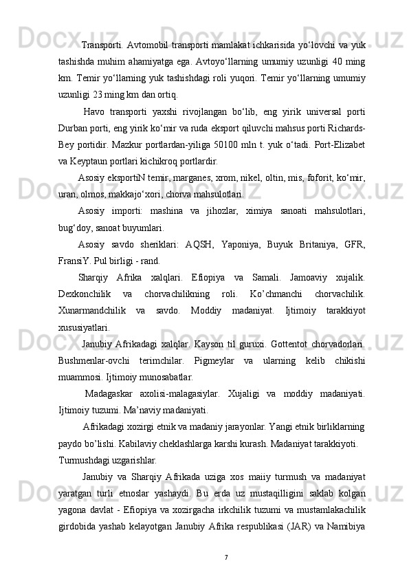   Transporti. Avtomobil transporti mamlakat ichkarisida yo‘lovchi va yuk
tashishda   muhim   ahamiyatga   ega.   Avtoyo‘llarning   umumiy   uzunligi   40   ming
km. Temir yo‘llarning yuk tashishdagi  roli yuqori. Temir yo‘llarning umumiy
uzunligi 23 ming km dan ortiq. 
  Havo   transporti   yaxshi   rivojlangan   bo‘lib,   eng   yirik   universal   porti
Durban porti, eng yirik ko‘mir va ruda eksport qiluvchi mahsus porti Richards-
Bey   portidir.   Mazkur   portlardan-yiliga   50100   mln   t.   yuk   o‘tadi.   Port-Elizabet
va Keyptaun portlari kichikroq portlardir. 
Asosiy eksportiN temir, marganes, xrom, nikel, oltin, mis, foforit, ko‘mir,
uran, olmos, makkajo‘xori, chorva mahsulotlari. 
Asosiy   importi:   mashina   va   jihozlar,   ximiya   sanoati   mahsulotlari,
bug‘doy, sanoat buyumlari. 
Asosiy   savdo   sheriklari:   AQSH,   Yaponiya,   Buyuk   Britaniya,   GFR,
FransiY. Pul birligi - rand. 
Sharqiy   Afrika   xalqlari.   Efiopiya   va   Samali.   Jamoaviy   xujalik.
Dexkonchilik   va   chorvachilikning   roli.   Ko’chmanchi   chorvachilik.
Xunarmandchilik   va   savdo.   Moddiy   madaniyat.   Ijtimoiy   tarakkiyot
xususiyatlari. 
  Janubiy   Afrikadagi   xalqlar.   Kayson   til   guruxi.   Gottentot   chorvadorlari.
Bushmenlar-ovchi   terimchilar.   Pigmeylar   va   ularning   kelib   chikishi
muammosi. Ijtimoiy munosabatlar. 
  Madagaskar   axolisi-malagasiylar.   Xujaligi   va   moddiy   madaniyati.
Ijtimoiy tuzumi. Ma’naviy madaniyati. 
  Afrikadagi xozirgi etnik va madaniy jarayonlar. Yangi etnik birliklarning 
paydo bo’lishi. Kabilaviy cheklashlarga karshi kurash. Madaniyat tarakkiyoti. 
Turmushdagi uzgarishlar. 
  Janubiy   va   Sharqiy   Afrikada   uziga   xos   maiiy   turmush   va   madaniyat
yaratgan   turli   etnoslar   yashaydi.   Bu   еrda   uz   mustaqilligini   saklab   kolgan
yagona   davlat   -   Efiopiya   va   xozirgacha   irkchilik   tuzumi   va   mustamlakachilik
girdobida   yashab   kelayotgan   Janubiy   Afrika   respublikasi   (JAR)   va   Namibiya
7 