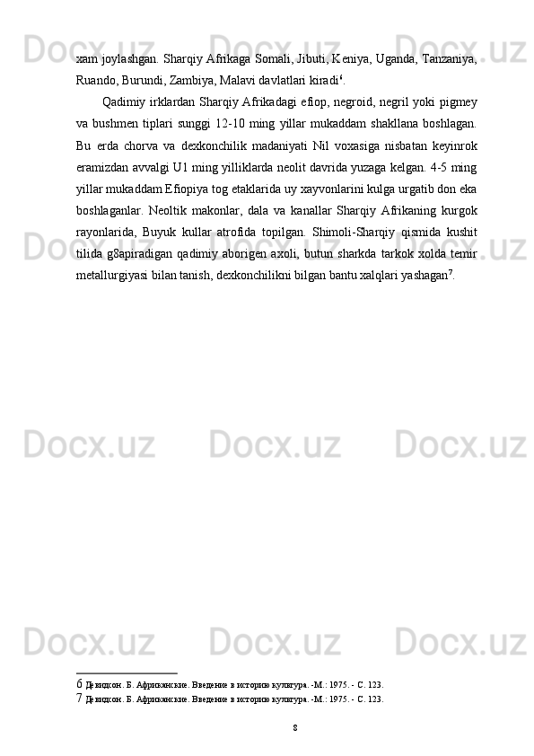 xam joylashgan. Sharqiy Afrikaga Somali, Jibuti, Keniya, Uganda, Tanzaniya,
Ruando, Burundi, Zambiya, Malavi davlatlari kiradi 6
. 
Qadimiy irklardan Sharqiy Afrikadagi efiop, negroid, negril yoki pigmey
va   bushmen   tiplari   sunggi   12-10   ming   yillar   mukaddam   shakllana   boshlagan.
Bu   еrda   chorva   va   dexkonchilik   madaniyati   Nil   voxasiga   nisbatan   keyinrok
eramizdan avvalgi U1 ming yilliklarda neolit davrida yuzaga kelgan. 4-5 ming
yillar mukaddam Efiopiya tog etaklarida uy xayvonlarini kulga urgatib don eka
boshlaganlar.   Neoltik   makonlar,   dala   va   kanallar   Sharqiy   Afrikaning   kurgok
rayonlarida,   Buyuk   kullar   atrofida   topilgan.   Shimoli-Sharqiy   qismida   kushit
tilida   g8apiradigan   qadimiy   aborigen   axoli,   butun   sharkda   tarkok   xolda   temir
metallurgiyasi bilan tanish, dexkonchilikni bilgan bantu xalqlari yashagan 7
.
6  Девидсон. Б. Африканские. Введение в историю культура. -М.: 1975. - С. 123. 
7  Девидсон. Б. Африканские. Введение в историю культура. -М.: 1975. - С. 123. 
8 