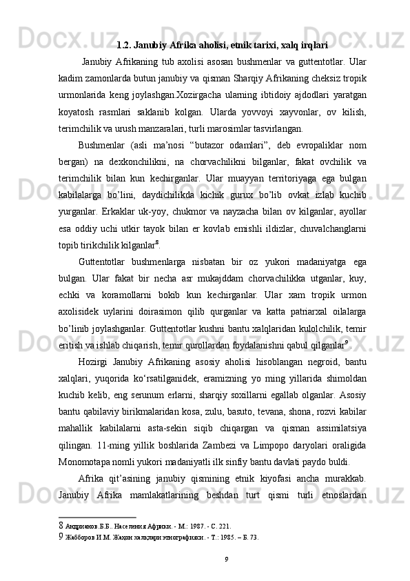 1.2. Janubiy Afrika aholisi, etnik tarixi, xalq irqlari
  Janubiy   Afrikaning   tub   axolisi   asosan   bushmenlar   va   guttentotlar.   Ular
kadim zamonlarda butun janubiy va qisman Sharqiy Afrikaning cheksiz tropik
urmonlarida   keng   joylashgan.Xozirgacha   ularning   ibtidoiy   ajdodlari   yaratgan
koyatosh   rasmlari   saklanib   kolgan.   Ularda   yovvoyi   xayvonlar,   ov   kilish,
terimchilik va urush manzaralari, turli marosimlar tasvirlangan. 
Bushmenlar   (asli   ma’nosi   “butazor   odamlari”,   deb   еvropaliklar   nom
bergan)   na   dexkonchilikni,   na   chorvachilikni   bilganlar,   fakat   ovchilik   va
terimchilik   bilan   kun   kechirganlar.   Ular   muayyan   territoriyaga   ega   bulgan
kabilalarga   bo’lini,   daydichilikda   kichik   gurux   bo’lib   ovkat   izlab   kuchib
yurganlar.   Erkaklar   uk-yoy,   chukmor   va   nayzacha   bilan   ov   kilganlar,   ayollar
esa   oddiy   uchi   utkir   tayok   bilan   еr   kovlab   еmishli   ildizlar,   chuvalchanglarni
topib tirikchilik kilganlar 8
.  
Guttentotlar   bushmenlarga   nisbatan   bir   oz   yukori   madaniyatga   ega
bulgan.   Ular   fakat   bir   necha   asr   mukajddam   chorvachilikka   utganlar,   kuy,
echki   va   koramollarni   bokib   kun   kechirganlar.   Ular   xam   tropik   urmon
axolisidek   uylarini   doirasimon   qilib   qurganlar   va   katta   patriarxal   oilalarga
bo’linib joylashganlar. Guttentotlar kushni bantu xalqlaridan kulolchilik, temir
eritish va ishlab chiqarish, temir qurollardan foydalanishni qabul qilganlar 9
 . 
Hozirgi   Janubiy   Afrikaning   asosiy   aholisi   hisoblangan   negroid,   bantu
xalqlari,   yuqorida   ko‘rsatilganidek,   eramizning   yo   ming   yillarida   shimoldan
kuchib   kelib,   eng   serunum   еrlarni,   sharqiy   soxillarni   egallab   olganlar.   Asosiy
bantu qabilaviy birikmalaridan kosa, zulu, basuto, tevana, shona, rozvi kabilar
mahallik   kabilalarni   asta-sekin   siqib   chiqargan   va   qisman   assimilatsiya
qilingan.   11-ming   yillik   boshlarida   Zambezi   va   Limpopo   daryolari   oraligida
Monomotapa nomli yukori madaniyatli ilk sinfiy bantu davlati paydo buldi. 
Afrika   qit’asining   janubiy   qismining   etnik   kiyofasi   ancha   murakkab.
Janubiy   Afrika   mamlakatlarining   beshdan   turt   qismi   turli   etnoslardan
8  Андрианов.Б.Б.. Населения Африки. - М.: 1987. - С. 221. 
9  Жабборов И.М. Жаҳон халқлари этнографияси. - Т.: 1985. – Б. 73.
9 