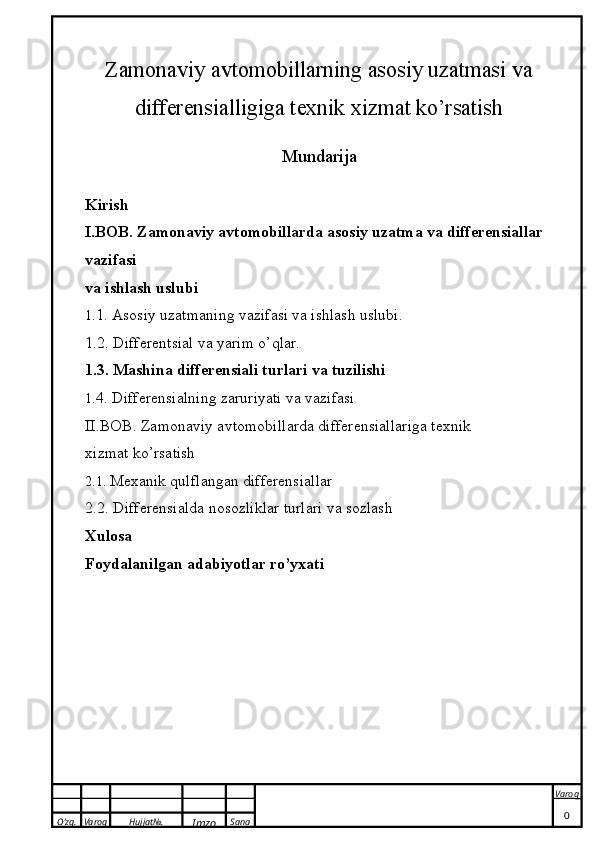 O’zg. Varoq Hujjat№.
Imzo Sana Varoq
 Zamonaviy avtomobillarning asosiy uzatmasi va
differensialligiga texnik xizmat ko’rsatish
Mundarija
Kirish
I.BOB. Zamonaviy avtomobillarda asosiy uzatma va differensiallar 
vazifasi 
va ishlash uslubi
1. 1.  Asosiy uzatmaning vazifasi va ishlash uslubi.
1. 2.  Differentsial va yarim o’qlar.
1. 3.  Mashina differensiali turlari va tuzilishi
1 .4.  Differensialning zaruriyati va vazifasi
II.BOB.  Zamonaviy avtomobillarda differensiallariga texnik 
xizmat ko’rsatish
2.1.  Mexanik qulflangan differensiallar
2.2.  Differensialda nosozliklar turlari va sozlash
Xulosa
Foydalanilgan adabiyotlar ro’yxati
0 