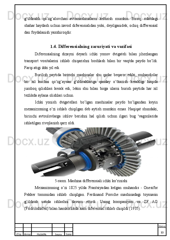 O’zg. Varoq Hujjat№.
Imzo Sana Varoq
 g’ildirakli   qo’zg’aluvchan   avtomashinalarni   keltirish   mumkin.   Biroq,   odatdagi
shahar haydash uchun zavod diferensialidan yoki, deyilganidek, ochiq differensial
dan foydalanish yaxshiroqdir.
1 .4.  Differensialning zaruriyati va vazifasi
Diferensialning   dizayni   deyarli   ichki   yonuv   dvigateli   bilan   jihozlangan
transport   vositalarini   ishlab   chiqarishni   boshlash   bilan   bir   vaqtda   paydo   bo’ldi.
Farqi atigi ikki yil edi.
Burilish   paytida   birinchi   mashinalar   shu   qadar   beqaror   ediki,   muhandislar
bir   xil   kuchni   qo’zg’aysan   g’ildiraklariga   qanday   o’tkazish   kerakligi   haqida
jumboq   qilishlari   kerak   edi,   lekin   shu   bilan   birga   ularni   burish   paytida   har   xil
tezlikda aylana olishlari uchun.
Ichki   yonish   dvigatellari   bo’lgan   mashinalar   paydo   bo’lgandan   keyin
mexanizmning   o’zi   ishlab   chiqilgan   deb   aytish   mumkin   emas.   Haqiqat   shundaki,
birinchi   avtoulovlarga   ishlov   berishni   hal   qilish   uchun   ilgari   bug   ‘vagonlarida
ishlatilgan rivojlanish qarz oldi.
5-rasm. Mashina differensiali ichki ko’rinishi
Mexanizmning   o’zi   1825   yilda   Frantsiyadan   kelgan   muhandis   -   Onesifor
Pekker   tomonidan   ishlab   chiqilgan.   Ferdinand   Porsche   mashinadagi   toymasin
g’ildirak   ustida   ishlashni   davom   ettirdi.   Uning   kompaniyasi   va   ZF   AG
(Fridrixshafen) bilan hamkorlikda kam diferensial ishlab chiqildi (1935).
10 