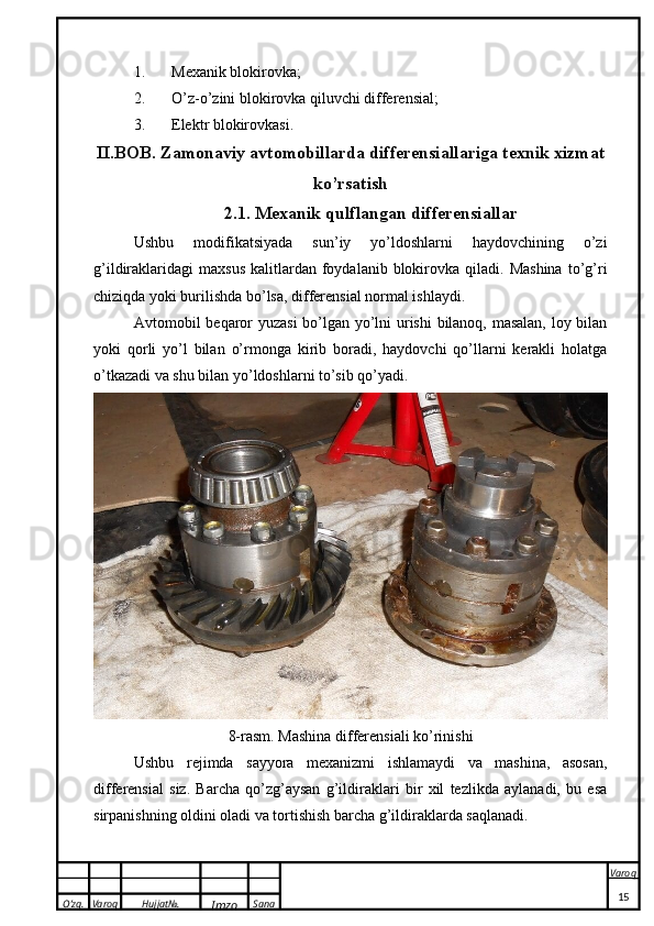 O’zg. Varoq Hujjat№.
Imzo Sana Varoq
 1. Mexanik blokirovka;
2. O’z-o’zini blokirovka qiluvchi differensial;
3. Elektr blokirovkasi.
II.BOB.  Zamonaviy avtomobillarda differensiallariga texnik xizmat
ko’rsatish
2.1.  Mexanik qulflangan differensiallar
Ushbu   modifikatsiyada   sun’iy   yo’ldoshlarni   haydovchining   o’zi
g’ildiraklaridagi   maxsus   kalitlardan  foydalanib  blokirovka  qiladi.  Mashina   to’g’ri
chiziqda yoki burilishda bo’lsa, differensial normal ishlaydi.
Avtomobil beqaror yuzasi  bo’lgan yo’lni urishi bilanoq, masalan, loy bilan
yoki   qorli   yo’l   bilan   o’rmonga   kirib   boradi,   haydovchi   qo’llarni   kerakli   holatga
o’tkazadi va shu bilan yo’ldoshlarni to’sib qo’yadi.
8-rasm.  Mashina differensiali ko’rinishi
Ushbu   rejimda   sayyora   mexanizmi   ishlamaydi   va   mashina,   asosan,
differensial   siz.   Barcha   qo’zg’aysan   g’ildiraklari   bir   xil   tezlikda   aylanadi,   bu   esa
sirpanishning oldini oladi va tortishish barcha g’ildiraklarda saqlanadi.
15